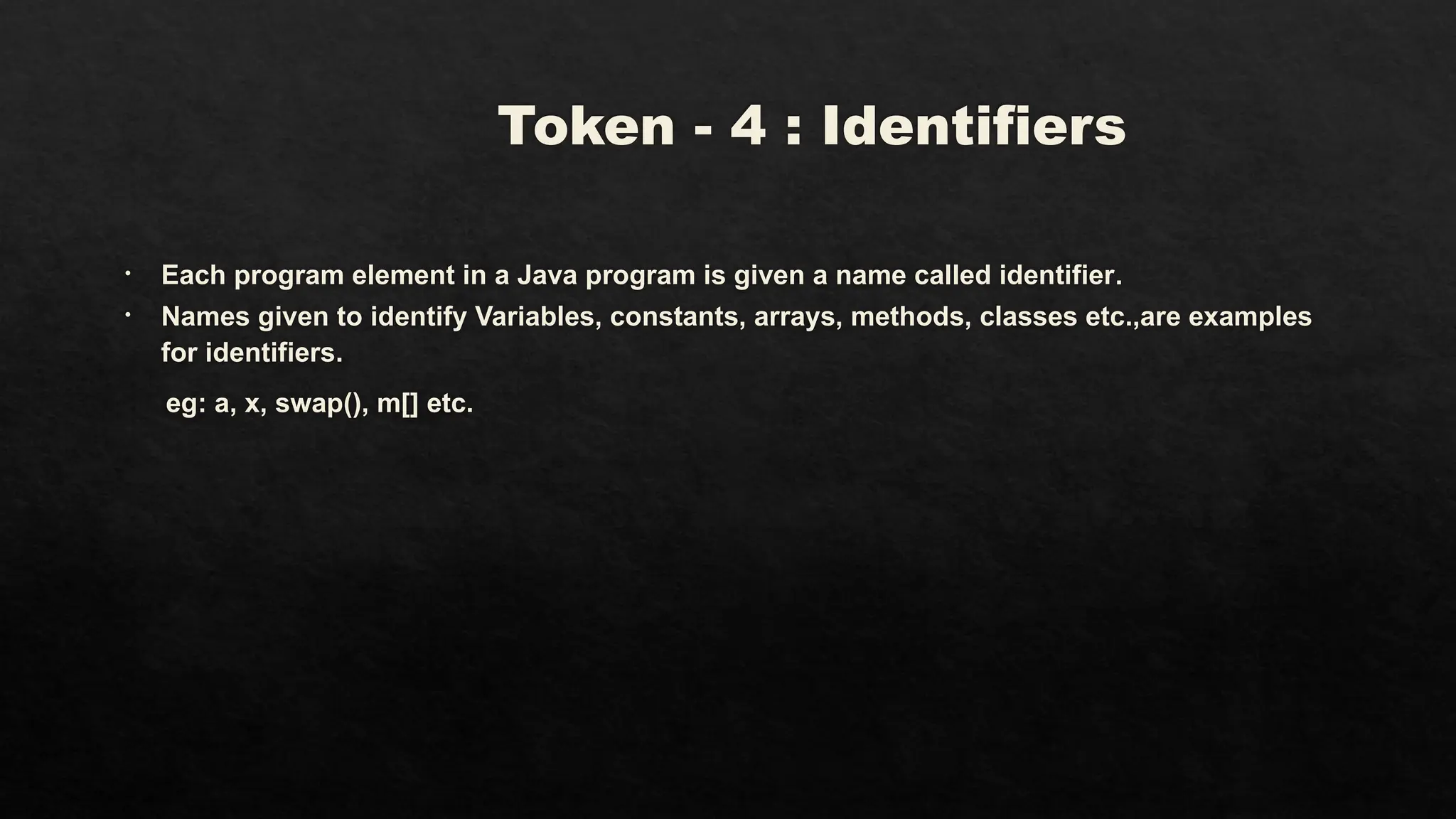Token - 4 : Identifiers
• Each program element in a Java program is given a name called identifier.
• Names given to identify Variables, constants, arrays, methods, classes etc.,are examples
for identifiers.
eg: a, x, swap(), m[] etc.
 