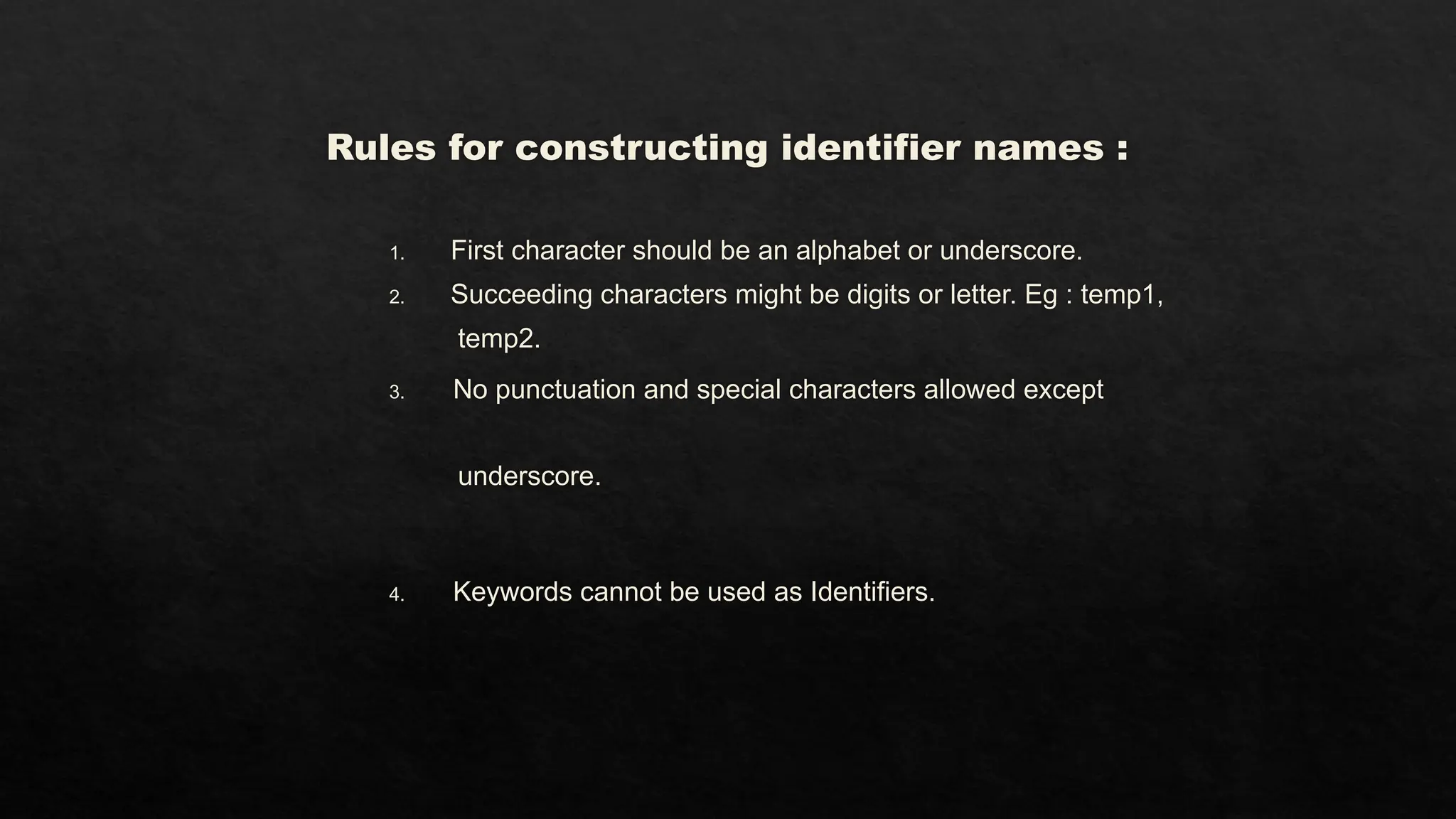 Rules for constructing identifier names :
1. First character should be an alphabet or underscore.
2. Succeeding characters might be digits or letter. Eg : temp1,
temp2.
3. No punctuation and special characters allowed except
underscore.
4. Keywords cannot be used as Identifiers.
 