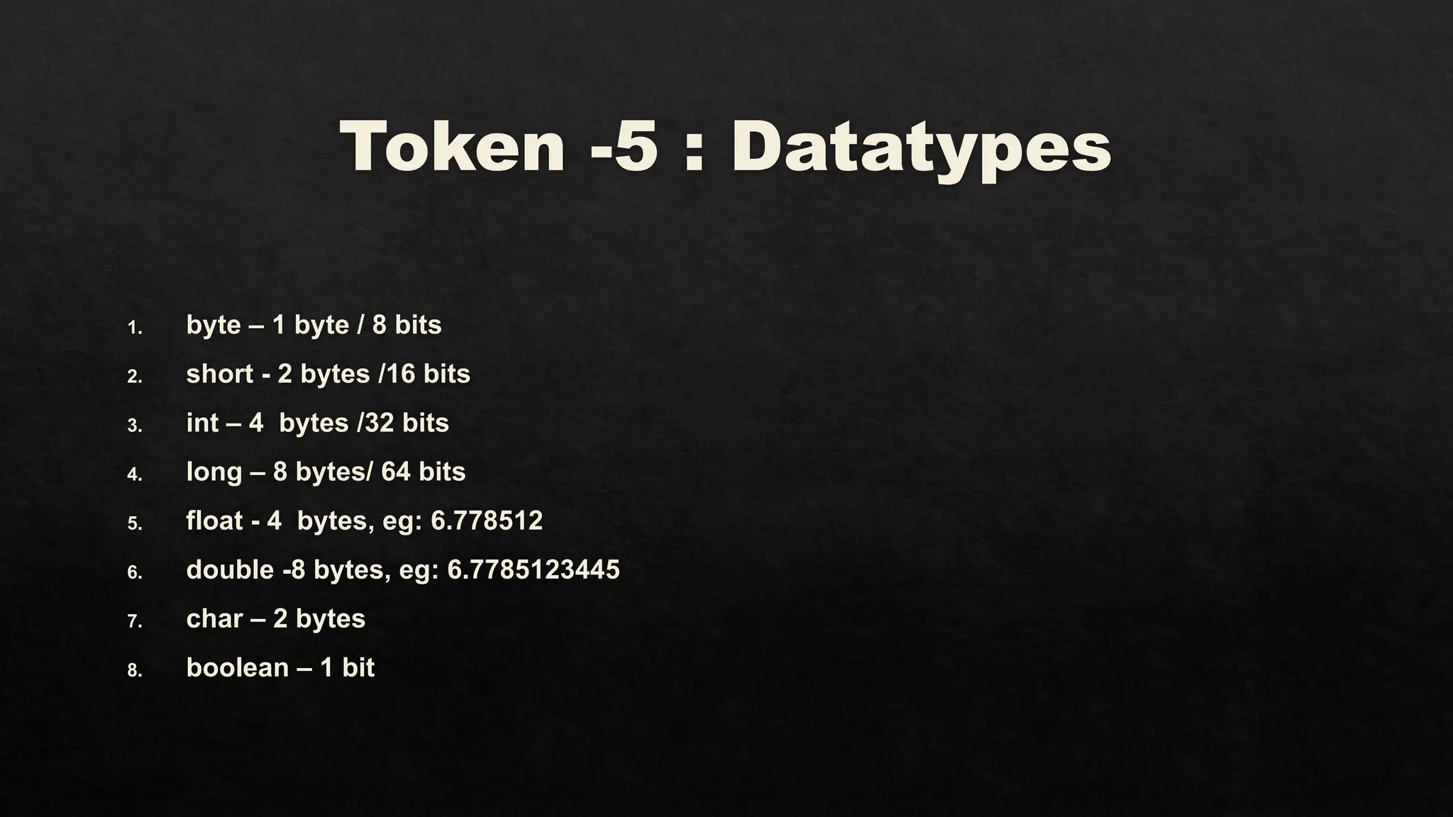Token -5 : Datatypes
1. byte – 1 byte / 8 bits
2. short - 2 bytes /16 bits
3. int – 4 bytes /32 bits
4. long – 8 bytes/ 64 bits
5. float - 4 bytes, eg: 6.778512
6. double -8 bytes, eg: 6.7785123445
7. char – 2 bytes
8. boolean – 1 bit
 