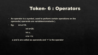 Token- 6 : Operators
• An operator is a symbol, used to perform certain operations on the
operands( operands are variables/constants ).
• Eg: int a=10;
int b=20;
int c;
c=a + b;
a and b are called as operands and ‘+’ is the operator
 