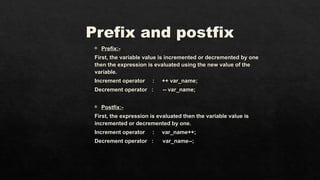 Prefix and postfix
 Prefix:-
First, the variable value is incremented or decremented by one
then the expression is evaluated using the new value of the
variable.
Increment operator : ++ var_name;
Decrement operator : -- var_name;
 Postfix:-
First, the expression is evaluated then the variable value is
incremented or decremented by one.
Increment operator : var_name++;
Decrement operator : var_name--;
 