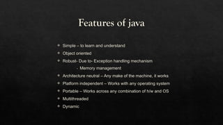 Features of java
 Simple – to learn and understand
 Object oriented
 Robust- Due to- Exception handling mechanism
- Memory management
 Architecture neutral – Any make of the machine, it works
 Platform independent – Works with any operating system
 Portable – Works across any combination of h/w and OS
 Multithreaded
 Dynamic
 