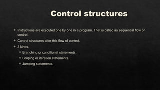 Control structures
 Instructions are executed one by one in a program. That is called as sequential flow of
control.
 Control structures alter this flow of control.
 3 kinds.
 Branching or conditional statements.
 Looping or iteration statements.
 Jumping statements.
 