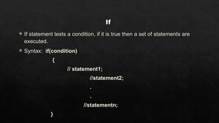 If
 If statement tests a condition, if it is true then a set of statements are
executed.
 Syntax: if(condition)
{
// statement1;
//statement2;
.
.
//statementn;
}
 