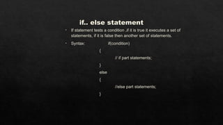 if.. else statement
• If statement tests a condition ,if it is true it executes a set of
statements, if it is false then another set of statements.
• Syntax: if(condition)
{
// if part statements;
}
else
{
//else part statements;
}
 