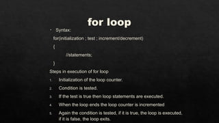 for loop
• Syntax:
for(initialization ; test ; increment/decrement)
{
//statements;
}
Steps in execution of for loop
1. Initialization of the loop counter.
2. Condition is tested.
3. If the test is true then loop statements are executed.
4. When the loop ends the loop counter is incremented
5. Again the condition is tested, if it is true, the loop is executed,
if it is false, the loop exits.
 