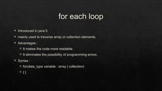 for each loop
 Introduced in java 5
 mainly used to traverse array or collection elements.
 Advantages :
 It makes the code more readable.
 It eliminates the possibility of programming errors.
 Syntax :
 for(data_type variable : array | collection)
 { }
 