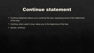 Continue statement
 Continue statement allows us to continue the loop, bypassing some of the statements
of the loop.
 Continue when used in loop, takes you to the beginning of the loop.
 Syntax: continue;
 