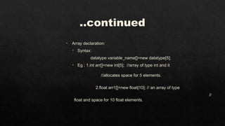 ..continued
• Array declaration:
• Syntax:
datatype variable_name[]=new datatype[5];
• Eg : 1.int arr[]=new int[5]; //array of type int and it
//allocates space for 5 elements.
2.float arr1[]=new float[10]; // an array of type
//
float and space for 10 float elements.
 