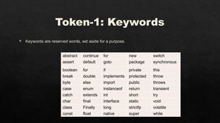 Token-1: Keywords
 Keywords are reserved words, set aside for a purpose.
abstract continue for new switch
assert default goto package synchronous
boolean for if private this
break double implements protected throw
byte else import public throws
case enum instanceof return transient
catch extends int short try
char final interface static void
class Finally long strictfp volatile
const float native super while
 