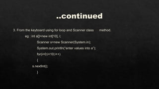..continued
3. From the keyboard using for loop and Scanner class method.
eg : int a[]=new int[10], i;
Scanner s=new Scanner(System.in);
System.out.println(“enter values into a”);
for(i=0;i<10;i++)
{
s.nextInt();
}
 