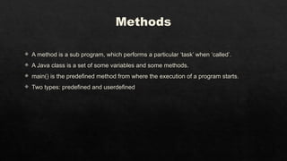 Methods
 A method is a sub program, which performs a particular ‘task’ when ‘called’.
 A Java class is a set of some variables and some methods.
 main() is the predefined method from where the execution of a program starts.
 Two types: predefined and userdefined
 