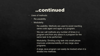 ..continued
• Uses of methods:
• Re-useability
• Modularity
• Re-usability: Methods are used to avoid rewriting
same code again and again in a program.
• We can call methods any number of times in a
program and from any place in a program for the
same task to be performed.
• Modularity: Dividing a big task into small pieces
improves understandability of very large Java
programs.
• A large Java program can easily be tracked when it is
divided into methods.
 