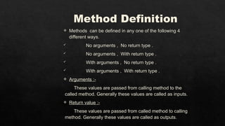 Method Definition
 Methods can be defined in any one of the following 4
different ways.
 No arguments , No return type .
 No arguments , With return type .
 With arguments , No return type .
 With arguments , With return type .
 Arguments :-
These values are passed from calling method to the
called method. Generally these values are called as inputs.
 Return value :-
These values are passed from called method to calling
method. Generally these values are called as outputs.
 