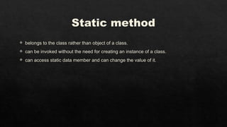 Static method
 belongs to the class rather than object of a class.
 can be invoked without the need for creating an instance of a class.
 can access static data member and can change the value of it.
 
