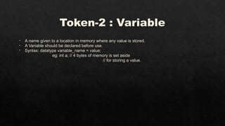 Token-2 : Variable
• A name given to a location in memory where any value is stored.
• A Variable should be declared before use.
• Syntax: datatype variable_name = value;
eg: int a; // 4 bytes of memory is set aside
// for storing a value.
 