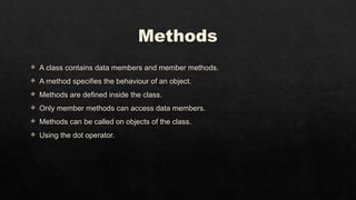 Methods
 A class contains data members and member methods.
 A method specifies the behaviour of an object.
 Methods are defined inside the class.
 Only member methods can access data members.
 Methods can be called on objects of the class.
 Using the dot operator.
 
