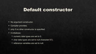 Default constructor
 No argument constructor.
 Compiler provides.
 only if no other constructor is specified.
 It initializes:
 numeric data types are set to 0.
 char data types are set to null character(‘0’).
 reference variables are set to null.
 