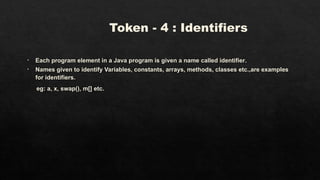Token - 4 : Identifiers
• Each program element in a Java program is given a name called identifier.
• Names given to identify Variables, constants, arrays, methods, classes etc.,are examples
for identifiers.
eg: a, x, swap(), m[] etc.
 