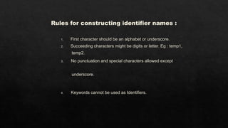 Rules for constructing identifier names :
1. First character should be an alphabet or underscore.
2. Succeeding characters might be digits or letter. Eg : temp1,
temp2.
3. No punctuation and special characters allowed except
underscore.
4. Keywords cannot be used as Identifiers.
 