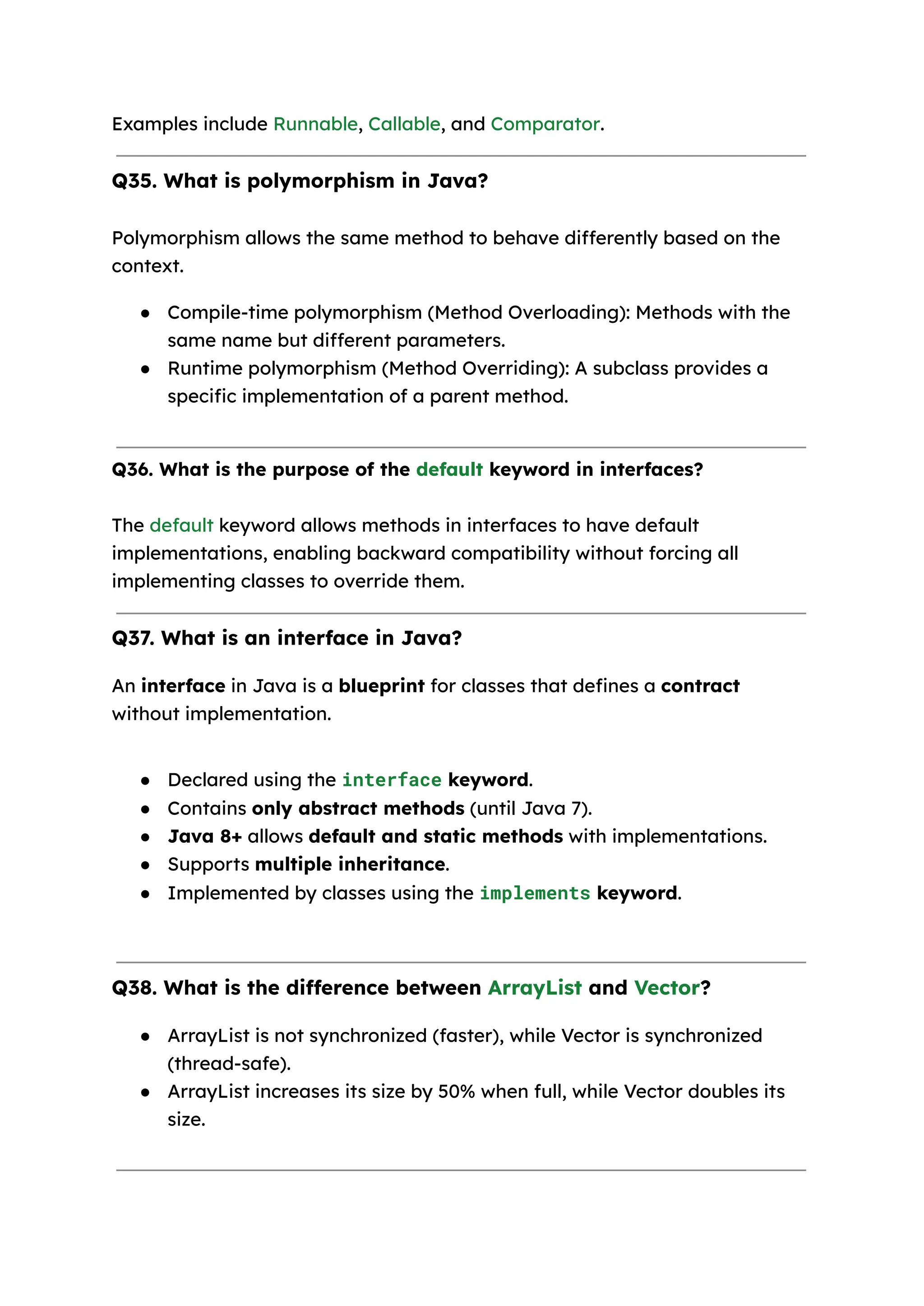 Examples include Runnable, Callable, and Comparator. Q35. What is polymorphism in Java? Polymorphism allows the same method to behave differently based on the context. ● Compile-time polymorphism (Method Overloading): Methods with the same name but different parameters. ● Runtime polymorphism (Method Overriding): A subclass provides a specific implementation of a parent method. Q36. What is the purpose of the default keyword in interfaces? The default keyword allows methods in interfaces to have default implementations, enabling backward compatibility without forcing all implementing classes to override them. Q37. What is an interface in Java? An interface in Java is a blueprint for classes that defines a contract without implementation. ● Declared using the interface keyword. ● Contains only abstract methods (until Java 7). ● Java 8+ allows default and static methods with implementations. ● Supports multiple inheritance. ● Implemented by classes using the implements keyword. Q38. What is the difference between ArrayList and Vector? ● ArrayList is not synchronized (faster), while Vector is synchronized (thread-safe). ● ArrayList increases its size by 50% when full, while Vector doubles its size. 
