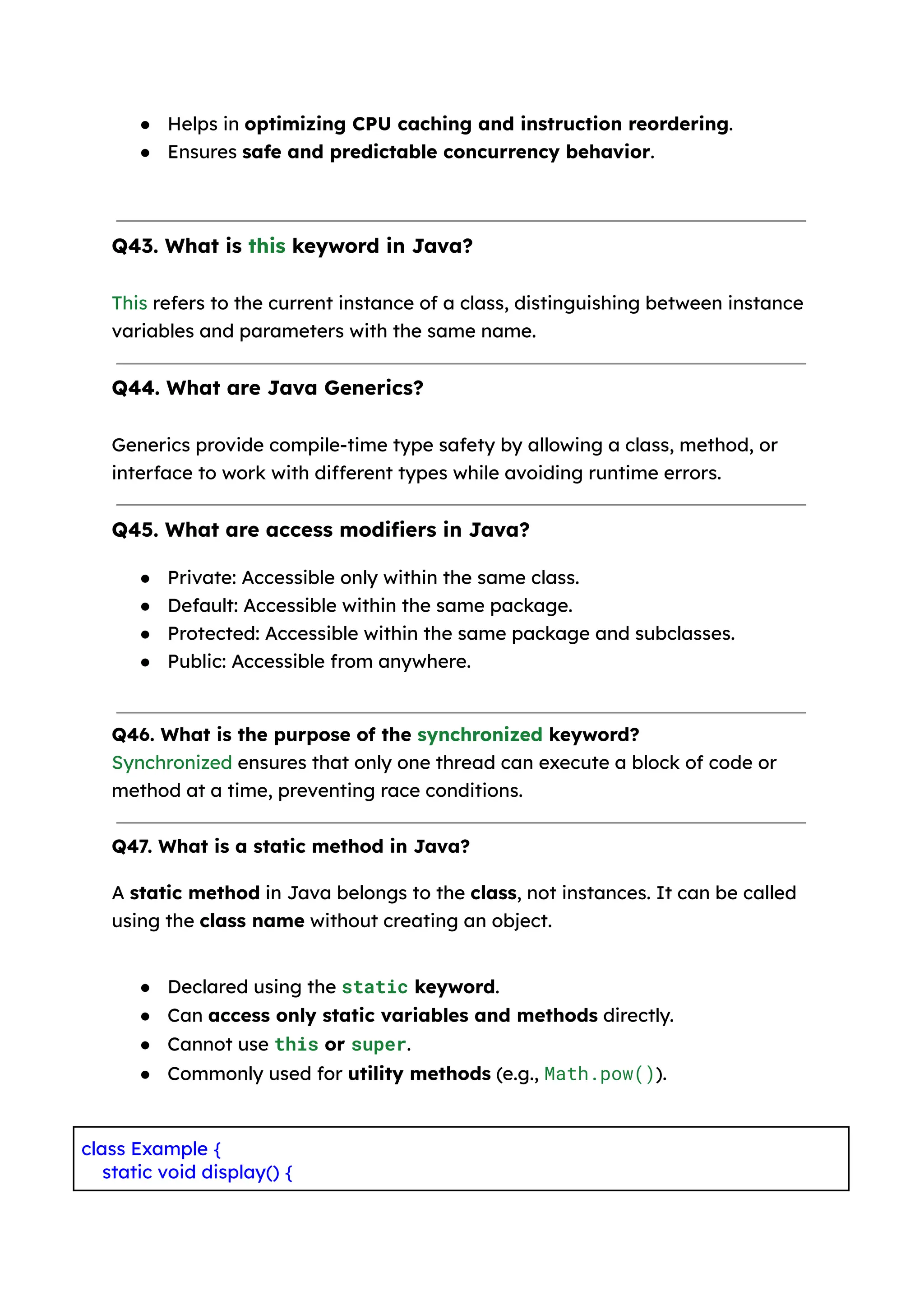 ● Helps in optimizing CPU caching and instruction reordering. ● Ensures safe and predictable concurrency behavior. Q43. What is this keyword in Java? This refers to the current instance of a class, distinguishing between instance variables and parameters with the same name. Q44. What are Java Generics? Generics provide compile-time type safety by allowing a class, method, or interface to work with different types while avoiding runtime errors. Q45. What are access modifiers in Java? ● Private: Accessible only within the same class. ● Default: Accessible within the same package. ● Protected: Accessible within the same package and subclasses. ● Public: Accessible from anywhere. Q46. What is the purpose of the synchronized keyword? Synchronized ensures that only one thread can execute a block of code or method at a time, preventing race conditions. Q47. What is a static method in Java? A static method in Java belongs to the class, not instances. It can be called using the class name without creating an object. ● Declared using the static keyword. ● Can access only static variables and methods directly. ● Cannot use this or super. ● Commonly used for utility methods (e.g., Math.pow()). class Example { static void display() { 