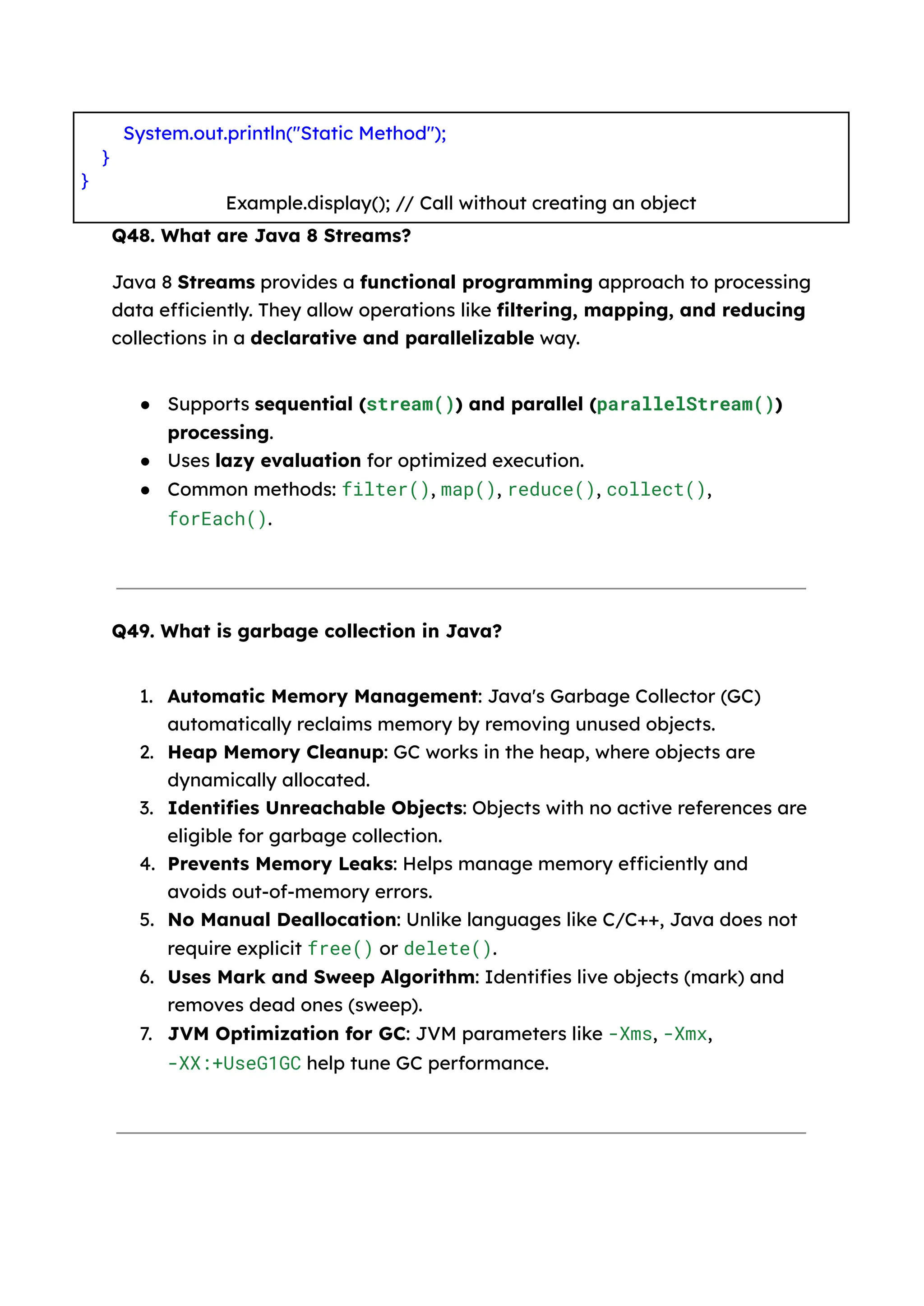 System.out.println("Static Method"); } } Example.display(); // Call without creating an object Q48. What are Java 8 Streams? Java 8 Streams provides a functional programming approach to processing data efficiently. They allow operations like filtering, mapping, and reducing collections in a declarative and parallelizable way. ● Supports sequential (stream()) and parallel (parallelStream()) processing. ● Uses lazy evaluation for optimized execution. ● Common methods: filter(), map(), reduce(), collect(), forEach(). Q49. What is garbage collection in Java? 1. Automatic Memory Management: Java's Garbage Collector (GC) automatically reclaims memory by removing unused objects. 2. Heap Memory Cleanup: GC works in the heap, where objects are dynamically allocated. 3. Identifies Unreachable Objects: Objects with no active references are eligible for garbage collection. 4. Prevents Memory Leaks: Helps manage memory efficiently and avoids out-of-memory errors. 5. No Manual Deallocation: Unlike languages like C/C++, Java does not require explicit free() or delete(). 6. Uses Mark and Sweep Algorithm: Identifies live objects (mark) and removes dead ones (sweep). 7. JVM Optimization for GC: JVM parameters like -Xms, -Xmx, -XX:+UseG1GC help tune GC performance. 