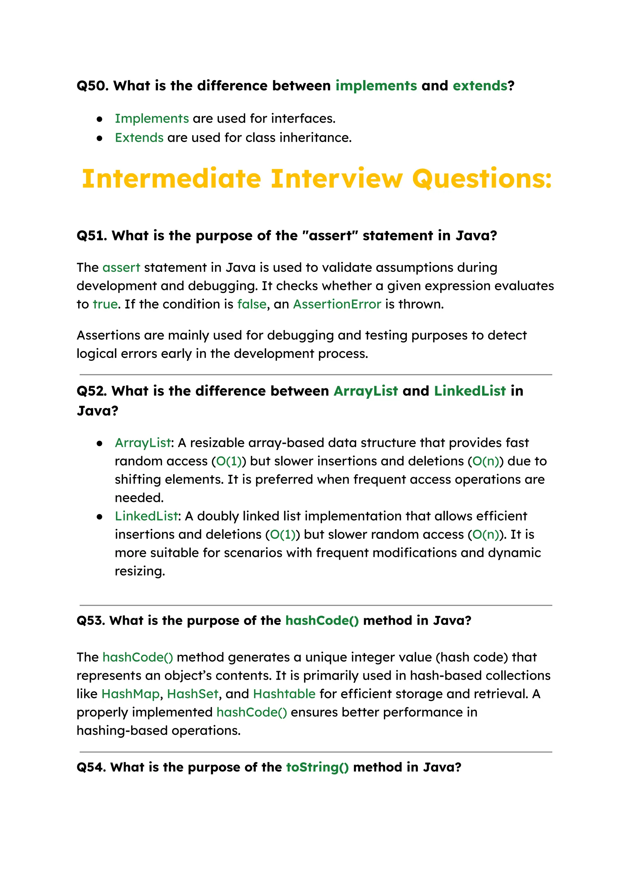 Q50. What is the difference between implements and extends? ● Implements are used for interfaces. ● Extends are used for class inheritance. Intermediate Interview Questions: Q51. What is the purpose of the "assert" statement in Java? The assert statement in Java is used to validate assumptions during development and debugging. It checks whether a given expression evaluates to true. If the condition is false, an AssertionError is thrown. Assertions are mainly used for debugging and testing purposes to detect logical errors early in the development process. Q52. What is the difference between ArrayList and LinkedList in Java? ● ArrayList: A resizable array-based data structure that provides fast random access (O(1)) but slower insertions and deletions (O(n)) due to shifting elements. It is preferred when frequent access operations are needed. ● LinkedList: A doubly linked list implementation that allows efficient insertions and deletions (O(1)) but slower random access (O(n)). It is more suitable for scenarios with frequent modifications and dynamic resizing. Q53. What is the purpose of the hashCode() method in Java? The hashCode() method generates a unique integer value (hash code) that represents an object’s contents. It is primarily used in hash-based collections like HashMap, HashSet, and Hashtable for efficient storage and retrieval. A properly implemented hashCode() ensures better performance in hashing-based operations. Q54. What is the purpose of the toString() method in Java? 