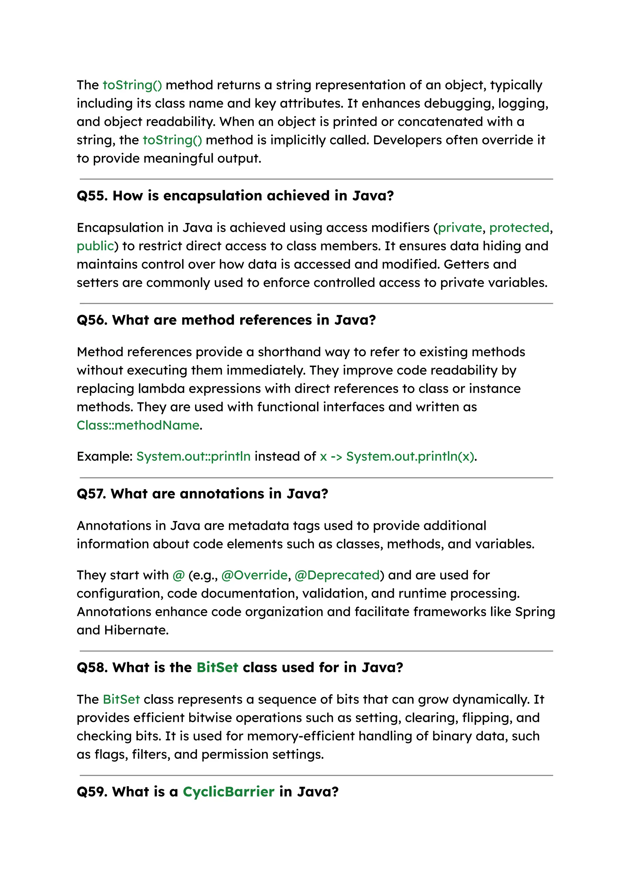 The toString() method returns a string representation of an object, typically including its class name and key attributes. It enhances debugging, logging, and object readability. When an object is printed or concatenated with a string, the toString() method is implicitly called. Developers often override it to provide meaningful output. Q55. How is encapsulation achieved in Java? Encapsulation in Java is achieved using access modifiers (private, protected, public) to restrict direct access to class members. It ensures data hiding and maintains control over how data is accessed and modified. Getters and setters are commonly used to enforce controlled access to private variables. Q56. What are method references in Java? Method references provide a shorthand way to refer to existing methods without executing them immediately. They improve code readability by replacing lambda expressions with direct references to class or instance methods. They are used with functional interfaces and written as Class::methodName. Example: System.out::println instead of x -> System.out.println(x). Q57. What are annotations in Java? Annotations in Java are metadata tags used to provide additional information about code elements such as classes, methods, and variables. They start with @ (e.g., @Override, @Deprecated) and are used for configuration, code documentation, validation, and runtime processing. Annotations enhance code organization and facilitate frameworks like Spring and Hibernate. Q58. What is the BitSet class used for in Java? The BitSet class represents a sequence of bits that can grow dynamically. It provides efficient bitwise operations such as setting, clearing, flipping, and checking bits. It is used for memory-efficient handling of binary data, such as flags, filters, and permission settings. Q59. What is a CyclicBarrier in Java? 