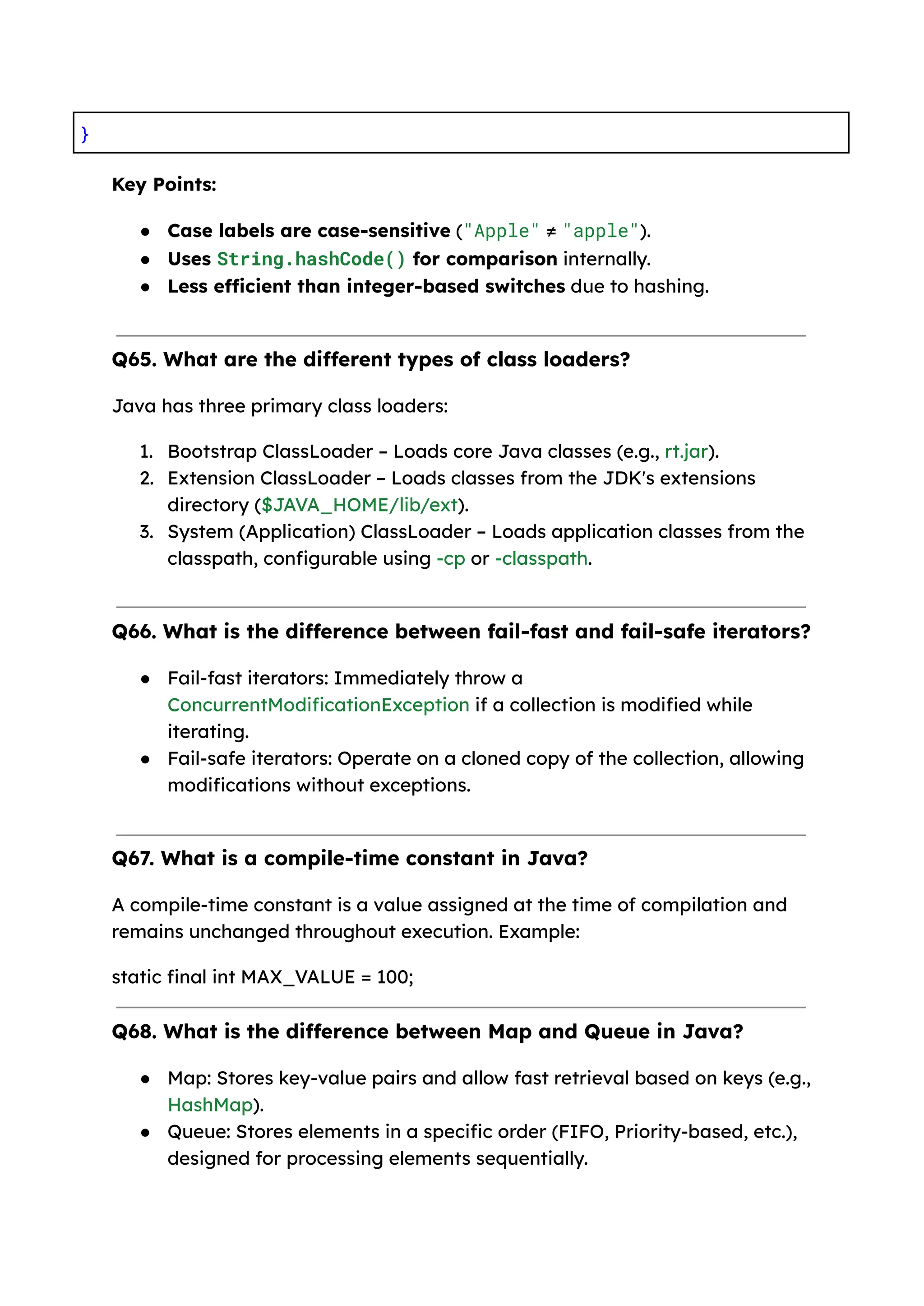 } Key Points: ● Case labels are case-sensitive ("Apple" ≠ "apple"). ● Uses String.hashCode() for comparison internally. ● Less efficient than integer-based switches due to hashing. Q65. What are the different types of class loaders? Java has three primary class loaders: 1. Bootstrap ClassLoader – Loads core Java classes (e.g., rt.jar). 2. Extension ClassLoader – Loads classes from the JDK's extensions directory ($JAVA_HOME/lib/ext). 3. System (Application) ClassLoader – Loads application classes from the classpath, configurable using -cp or -classpath. Q66. What is the difference between fail-fast and fail-safe iterators? ● Fail-fast iterators: Immediately throw a ConcurrentModificationException if a collection is modified while iterating. ● Fail-safe iterators: Operate on a cloned copy of the collection, allowing modifications without exceptions. Q67. What is a compile-time constant in Java? A compile-time constant is a value assigned at the time of compilation and remains unchanged throughout execution. Example: static final int MAX_VALUE = 100; Q68. What is the difference between Map and Queue in Java? ● Map: Stores key-value pairs and allow fast retrieval based on keys (e.g., HashMap). ● Queue: Stores elements in a specific order (FIFO, Priority-based, etc.), designed for processing elements sequentially. 