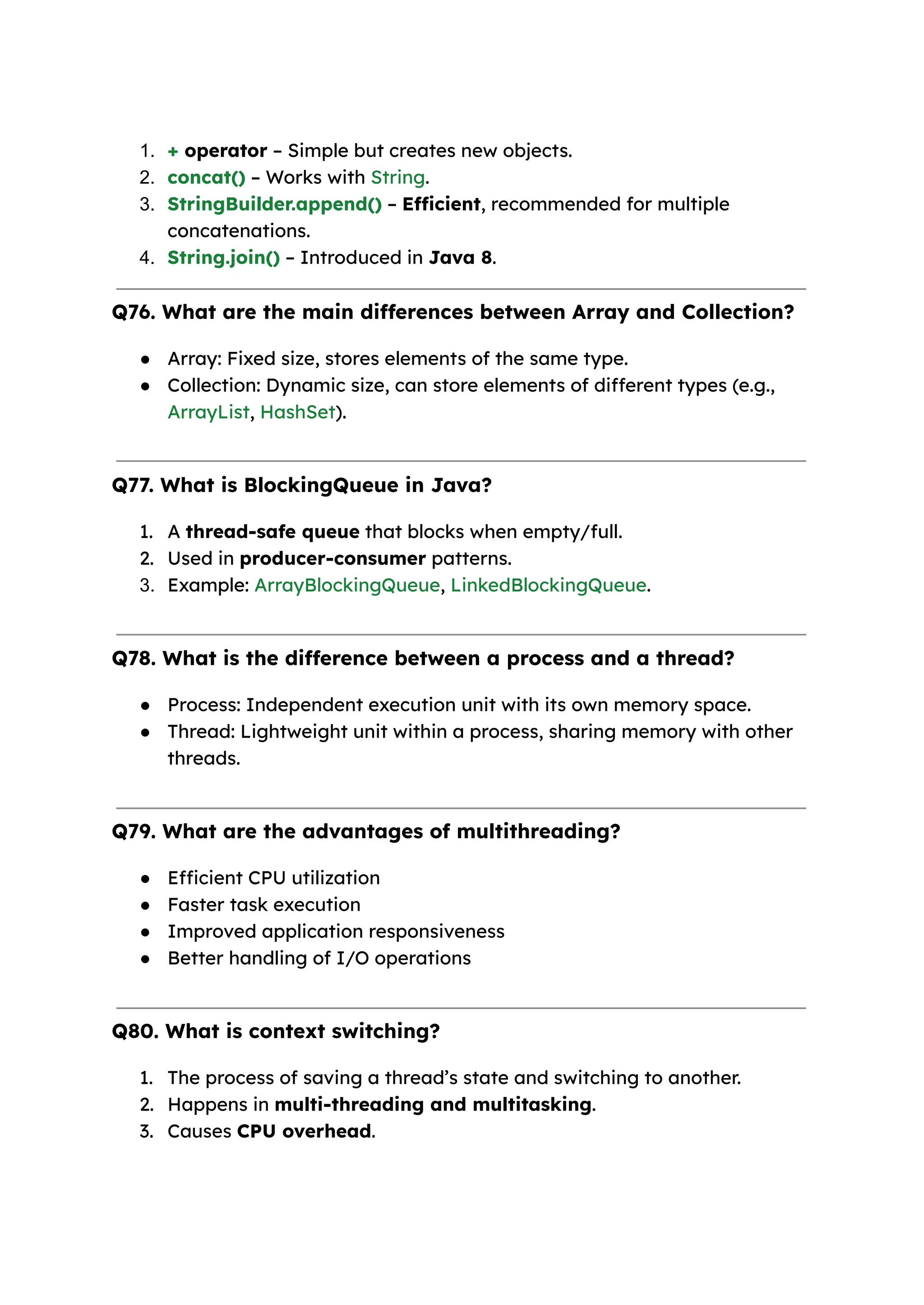 1. + operator – Simple but creates new objects. 2. concat() – Works with String. 3. StringBuilder.append() – Efficient, recommended for multiple concatenations. 4. String.join() – Introduced in Java 8. Q76. What are the main differences between Array and Collection? ● Array: Fixed size, stores elements of the same type. ● Collection: Dynamic size, can store elements of different types (e.g., ArrayList, HashSet). Q77. What is BlockingQueue in Java? 1. A thread-safe queue that blocks when empty/full. 2. Used in producer-consumer patterns. 3. Example: ArrayBlockingQueue, LinkedBlockingQueue. Q78. What is the difference between a process and a thread? ● Process: Independent execution unit with its own memory space. ● Thread: Lightweight unit within a process, sharing memory with other threads. Q79. What are the advantages of multithreading? ● Efficient CPU utilization ● Faster task execution ● Improved application responsiveness ● Better handling of I/O operations Q80. What is context switching? 1. The process of saving a thread’s state and switching to another. 2. Happens in multi-threading and multitasking. 3. Causes CPU overhead. 