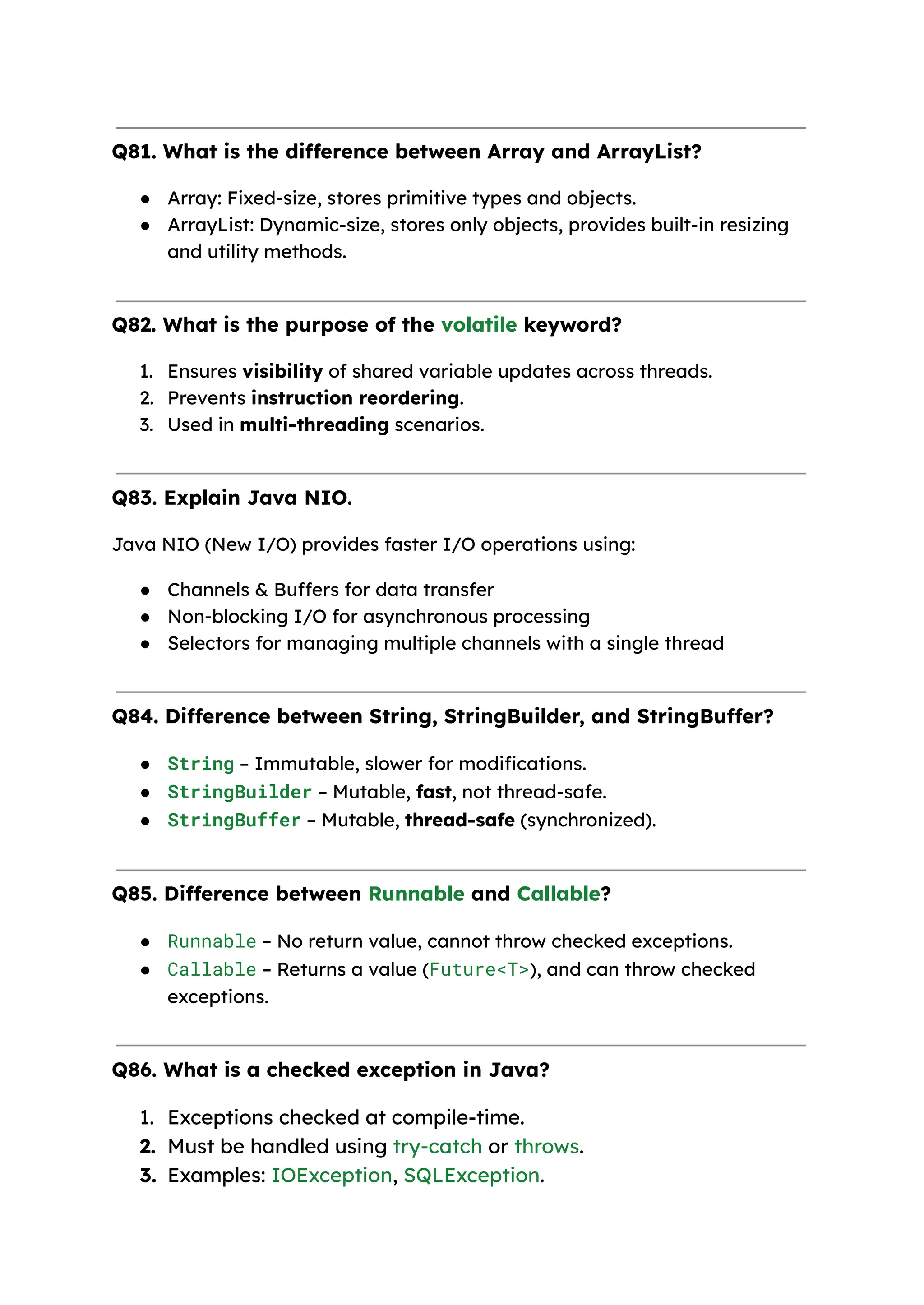 Q81. What is the difference between Array and ArrayList? ● Array: Fixed-size, stores primitive types and objects. ● ArrayList: Dynamic-size, stores only objects, provides built-in resizing and utility methods. Q82. What is the purpose of the volatile keyword? 1. Ensures visibility of shared variable updates across threads. 2. Prevents instruction reordering. 3. Used in multi-threading scenarios. Q83. Explain Java NIO. Java NIO (New I/O) provides faster I/O operations using: ● Channels & Buffers for data transfer ● Non-blocking I/O for asynchronous processing ● Selectors for managing multiple channels with a single thread Q84. Difference between String, StringBuilder, and StringBuffer? ● String – Immutable, slower for modifications. ● StringBuilder – Mutable, fast, not thread-safe. ● StringBuffer – Mutable, thread-safe (synchronized). Q85. Difference between Runnable and Callable? ● Runnable – No return value, cannot throw checked exceptions. ● Callable – Returns a value (Future<T>), and can throw checked exceptions. Q86. What is a checked exception in Java? 1. Exceptions checked at compile-time. 2. Must be handled using try-catch or throws. 3. Examples: IOException, SQLException. 