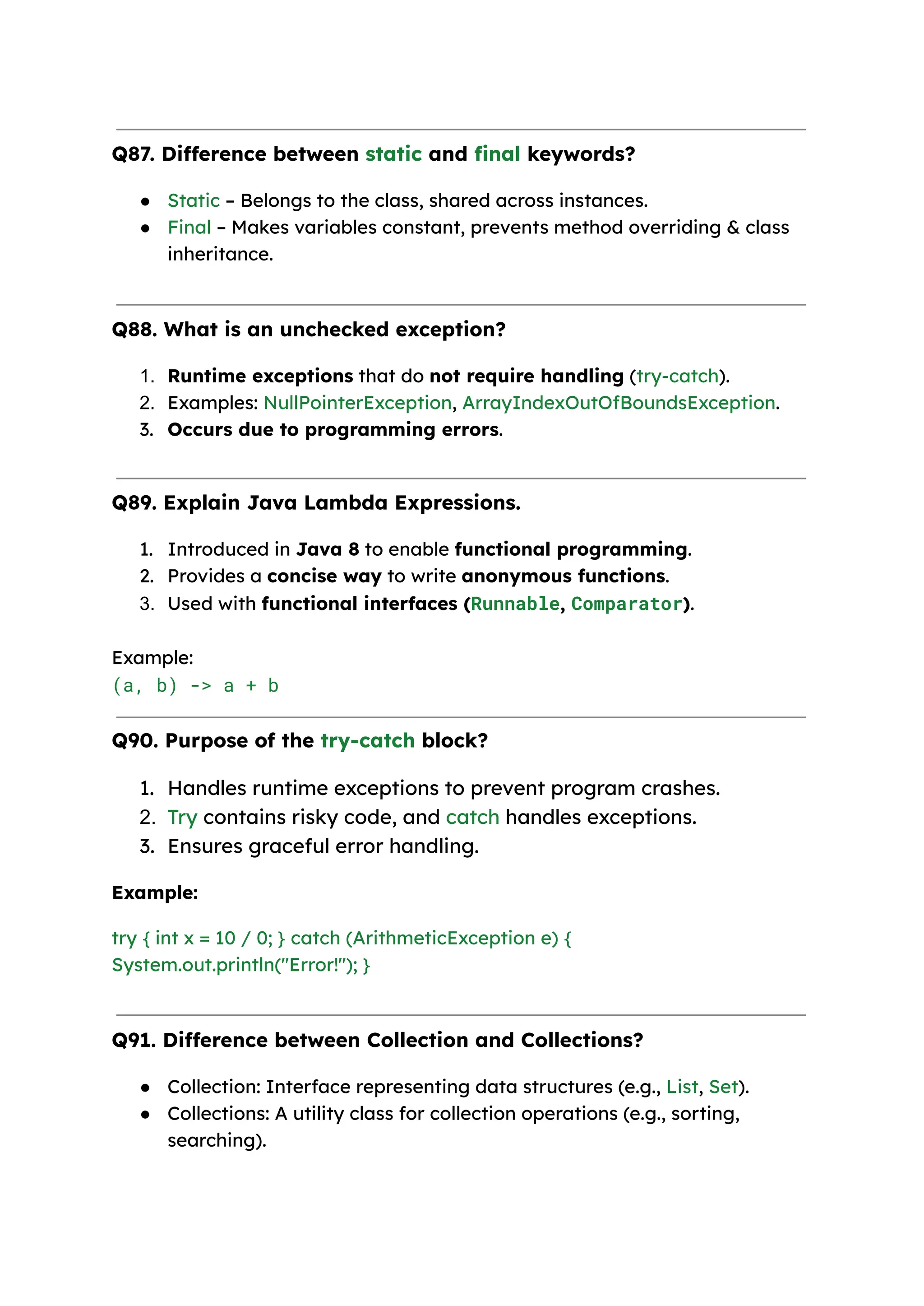 Q87. Difference between static and final keywords? ● Static – Belongs to the class, shared across instances. ● Final – Makes variables constant, prevents method overriding & class inheritance. Q88. What is an unchecked exception? 1. Runtime exceptions that do not require handling (try-catch). 2. Examples: NullPointerException, ArrayIndexOutOfBoundsException. 3. Occurs due to programming errors. Q89. Explain Java Lambda Expressions. 1. Introduced in Java 8 to enable functional programming. 2. Provides a concise way to write anonymous functions. 3. Used with functional interfaces (Runnable, Comparator). Example:​ (a, b) -> a + b Q90. Purpose of the try-catch block? 1. Handles runtime exceptions to prevent program crashes. 2. Try contains risky code, and catch handles exceptions. 3. Ensures graceful error handling. Example: try { int x = 10 / 0; } catch (ArithmeticException e) { System.out.println("Error!"); } Q91. Difference between Collection and Collections? ● Collection: Interface representing data structures (e.g., List, Set). ● Collections: A utility class for collection operations (e.g., sorting, searching). 