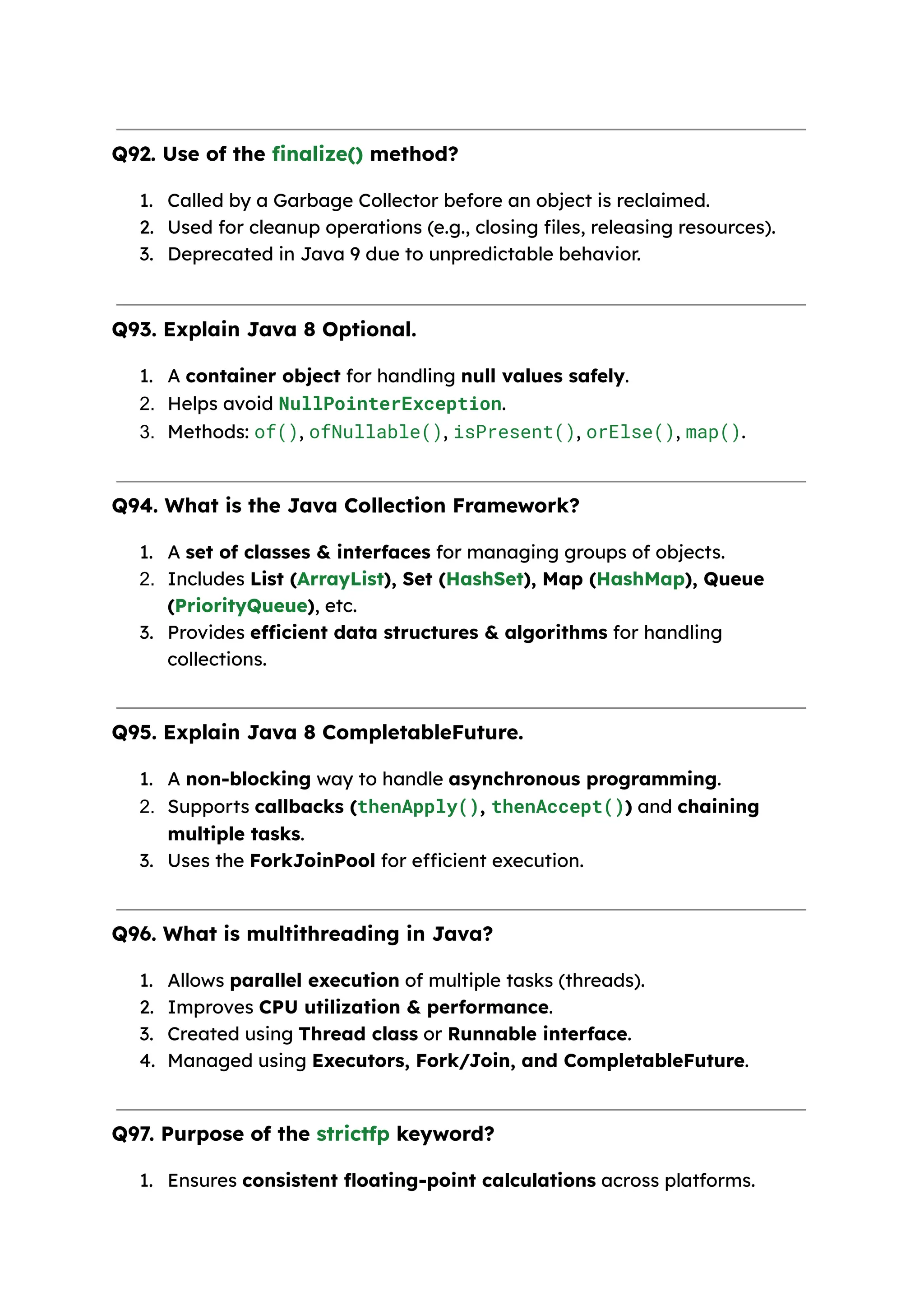 Q92. Use of the finalize() method? 1. Called by a Garbage Collector before an object is reclaimed. 2. Used for cleanup operations (e.g., closing files, releasing resources). 3. Deprecated in Java 9 due to unpredictable behavior. Q93. Explain Java 8 Optional. 1. A container object for handling null values safely. 2. Helps avoid NullPointerException. 3. Methods: of(), ofNullable(), isPresent(), orElse(), map(). Q94. What is the Java Collection Framework? 1. A set of classes & interfaces for managing groups of objects. 2. Includes List (ArrayList), Set (HashSet), Map (HashMap), Queue (PriorityQueue), etc. 3. Provides efficient data structures & algorithms for handling collections. Q95. Explain Java 8 CompletableFuture. 1. A non-blocking way to handle asynchronous programming. 2. Supports callbacks (thenApply(), thenAccept()) and chaining multiple tasks. 3. Uses the ForkJoinPool for efficient execution. Q96. What is multithreading in Java? 1. Allows parallel execution of multiple tasks (threads). 2. Improves CPU utilization & performance. 3. Created using Thread class or Runnable interface. 4. Managed using Executors, Fork/Join, and CompletableFuture. Q97. Purpose of the strictfp keyword? 1. Ensures consistent floating-point calculations across platforms. 