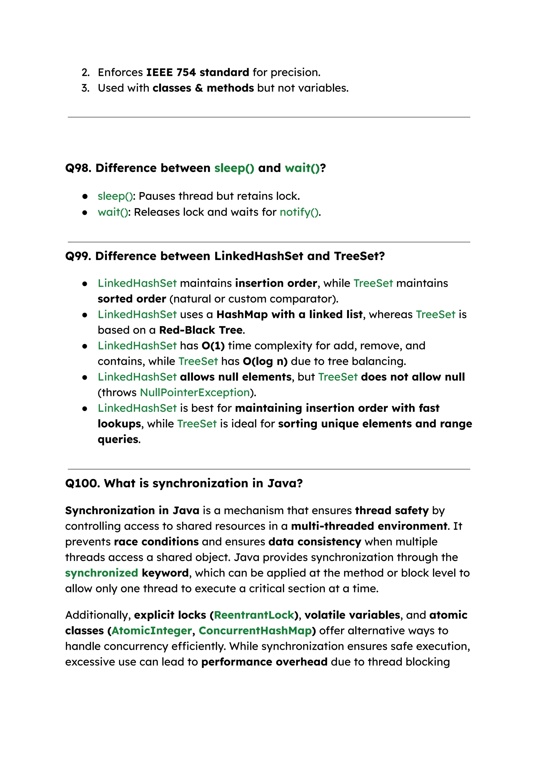 2. Enforces IEEE 754 standard for precision. 3. Used with classes & methods but not variables. Q98. Difference between sleep() and wait()? ● sleep(): Pauses thread but retains lock. ● wait(): Releases lock and waits for notify(). Q99. Difference between LinkedHashSet and TreeSet? ● LinkedHashSet maintains insertion order, while TreeSet maintains sorted order (natural or custom comparator). ● LinkedHashSet uses a HashMap with a linked list, whereas TreeSet is based on a Red-Black Tree. ● LinkedHashSet has O(1) time complexity for add, remove, and contains, while TreeSet has O(log n) due to tree balancing. ● LinkedHashSet allows null elements, but TreeSet does not allow null (throws NullPointerException). ● LinkedHashSet is best for maintaining insertion order with fast lookups, while TreeSet is ideal for sorting unique elements and range queries. Q100. What is synchronization in Java? Synchronization in Java is a mechanism that ensures thread safety by controlling access to shared resources in a multi-threaded environment. It prevents race conditions and ensures data consistency when multiple threads access a shared object. Java provides synchronization through the synchronized keyword, which can be applied at the method or block level to allow only one thread to execute a critical section at a time. Additionally, explicit locks (ReentrantLock), volatile variables, and atomic classes (AtomicInteger, ConcurrentHashMap) offer alternative ways to handle concurrency efficiently. While synchronization ensures safe execution, excessive use can lead to performance overhead due to thread blocking 