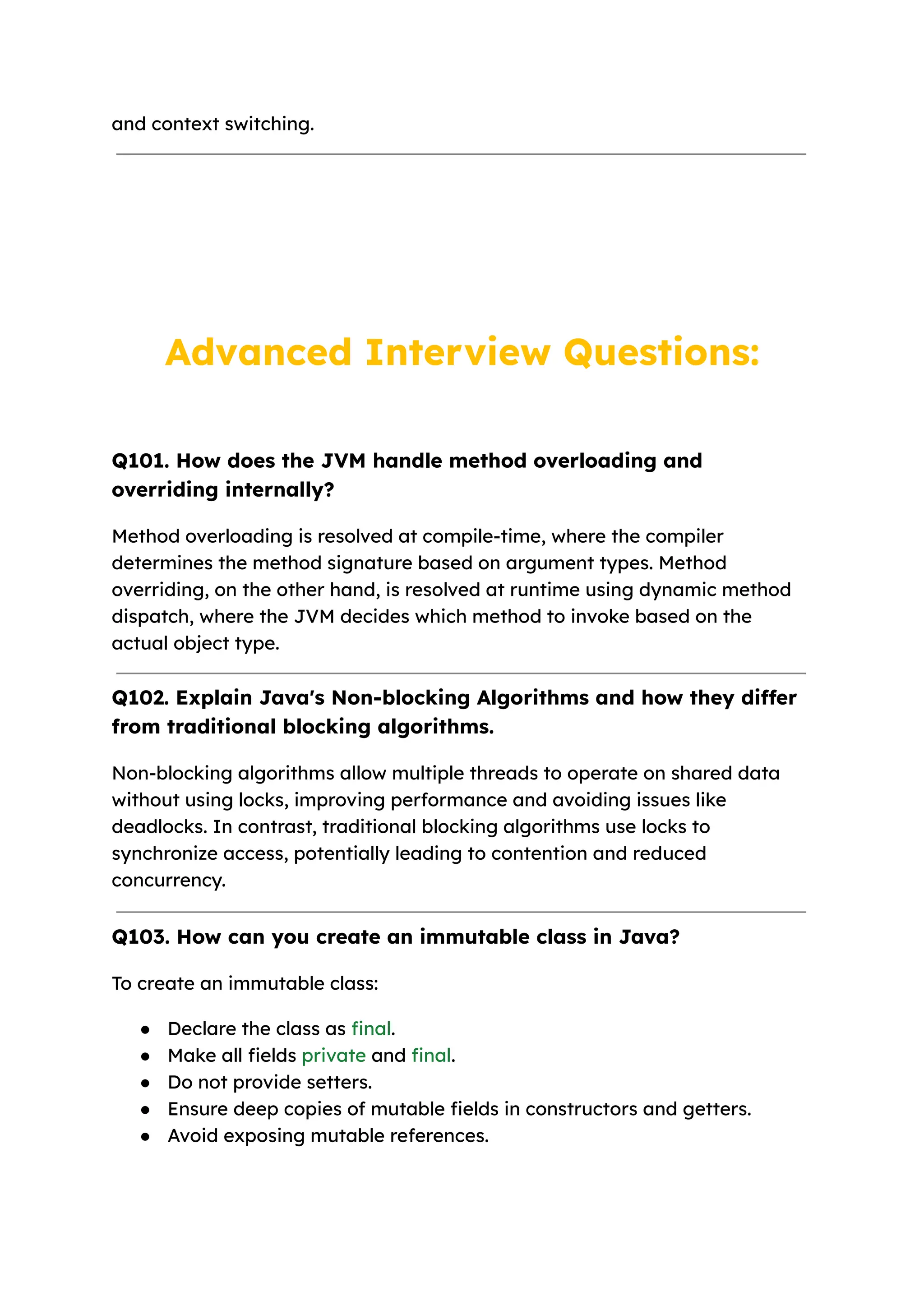 and context switching. Advanced Interview Questions: Q101. How does the JVM handle method overloading and overriding internally? Method overloading is resolved at compile-time, where the compiler determines the method signature based on argument types. Method overriding, on the other hand, is resolved at runtime using dynamic method dispatch, where the JVM decides which method to invoke based on the actual object type. Q102. Explain Java's Non-blocking Algorithms and how they differ from traditional blocking algorithms. Non-blocking algorithms allow multiple threads to operate on shared data without using locks, improving performance and avoiding issues like deadlocks. In contrast, traditional blocking algorithms use locks to synchronize access, potentially leading to contention and reduced concurrency. Q103. How can you create an immutable class in Java? To create an immutable class: ● Declare the class as final. ● Make all fields private and final. ● Do not provide setters. ● Ensure deep copies of mutable fields in constructors and getters. ● Avoid exposing mutable references. 