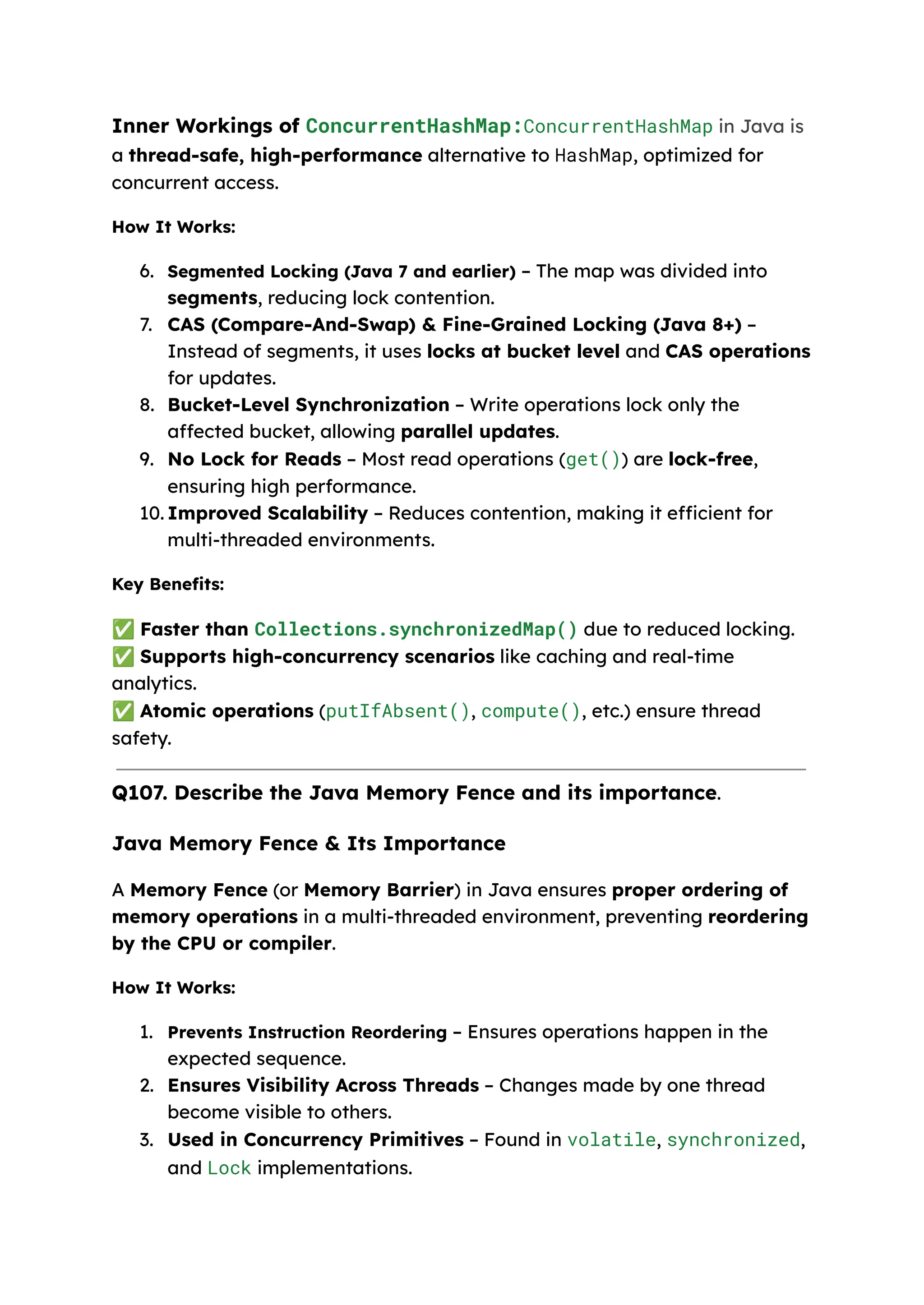 Inner Workings of ConcurrentHashMap:ConcurrentHashMap in Java is a thread-safe, high-performance alternative to HashMap, optimized for concurrent access. How It Works: 6. Segmented Locking (Java 7 and earlier) – The map was divided into segments, reducing lock contention. 7. CAS (Compare-And-Swap) & Fine-Grained Locking (Java 8+) – Instead of segments, it uses locks at bucket level and CAS operations for updates. 8. Bucket-Level Synchronization – Write operations lock only the affected bucket, allowing parallel updates. 9. No Lock for Reads – Most read operations (get()) are lock-free, ensuring high performance. 10.​Improved Scalability – Reduces contention, making it efficient for multi-threaded environments. Key Benefits: ✅Faster than Collections.synchronizedMap() due to reduced locking. ✅Supports high-concurrency scenarios like caching and real-time analytics. ✅Atomic operations (putIfAbsent(), compute(), etc.) ensure thread safety. Q107. Describe the Java Memory Fence and its importance. Java Memory Fence & Its Importance A Memory Fence (or Memory Barrier) in Java ensures proper ordering of memory operations in a multi-threaded environment, preventing reordering by the CPU or compiler. How It Works: 1. Prevents Instruction Reordering – Ensures operations happen in the expected sequence. 2. Ensures Visibility Across Threads – Changes made by one thread become visible to others. 3. Used in Concurrency Primitives – Found in volatile, synchronized, and Lock implementations. 