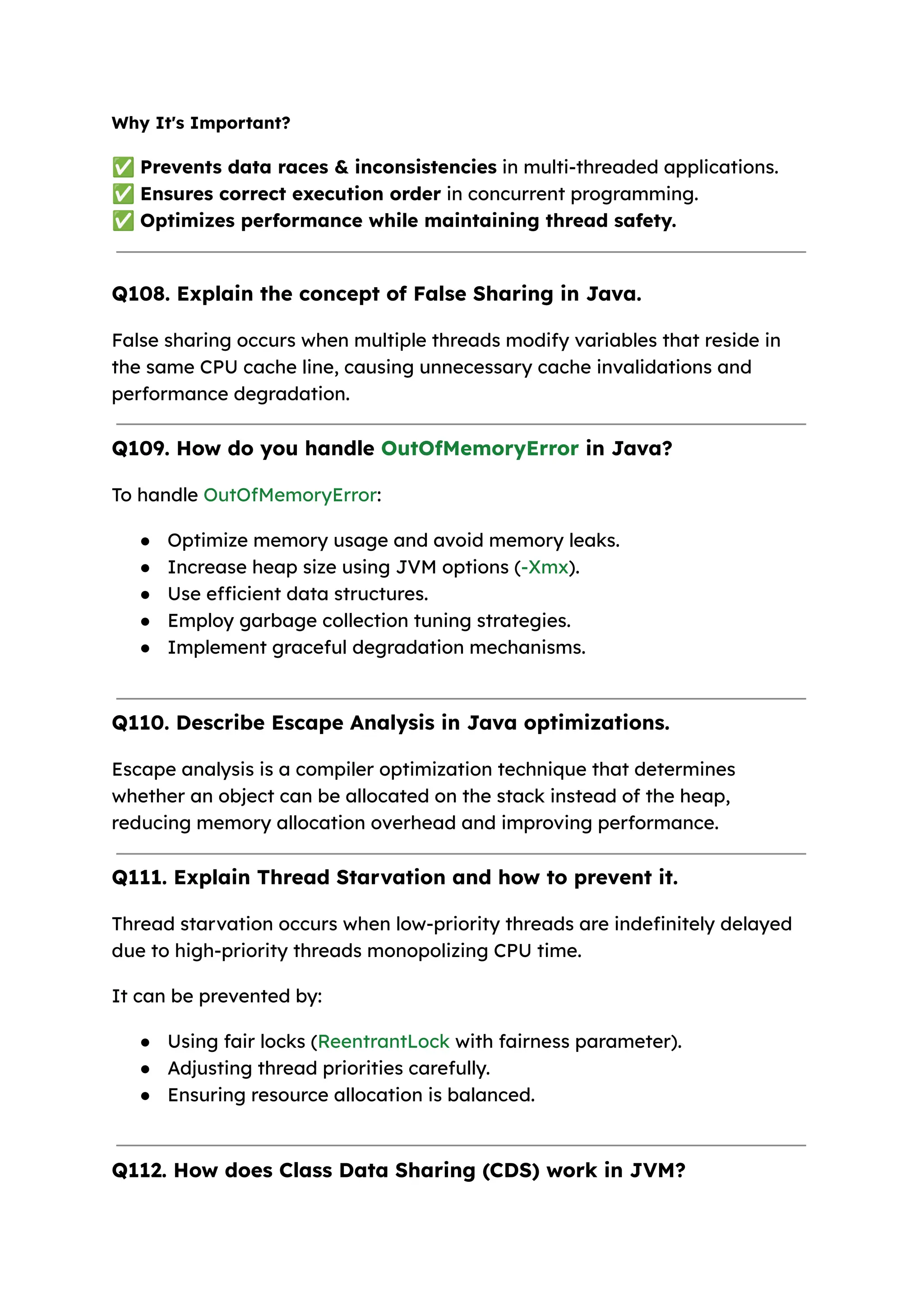 Why It's Important? ✅Prevents data races & inconsistencies in multi-threaded applications. ✅Ensures correct execution order in concurrent programming. ✅Optimizes performance while maintaining thread safety. Q108. Explain the concept of False Sharing in Java. False sharing occurs when multiple threads modify variables that reside in the same CPU cache line, causing unnecessary cache invalidations and performance degradation. Q109. How do you handle OutOfMemoryError in Java? To handle OutOfMemoryError: ● Optimize memory usage and avoid memory leaks. ● Increase heap size using JVM options (-Xmx). ● Use efficient data structures. ● Employ garbage collection tuning strategies. ● Implement graceful degradation mechanisms. Q110. Describe Escape Analysis in Java optimizations. Escape analysis is a compiler optimization technique that determines whether an object can be allocated on the stack instead of the heap, reducing memory allocation overhead and improving performance. Q111. Explain Thread Starvation and how to prevent it. Thread starvation occurs when low-priority threads are indefinitely delayed due to high-priority threads monopolizing CPU time. It can be prevented by: ● Using fair locks (ReentrantLock with fairness parameter). ● Adjusting thread priorities carefully. ● Ensuring resource allocation is balanced. Q112. How does Class Data Sharing (CDS) work in JVM? 