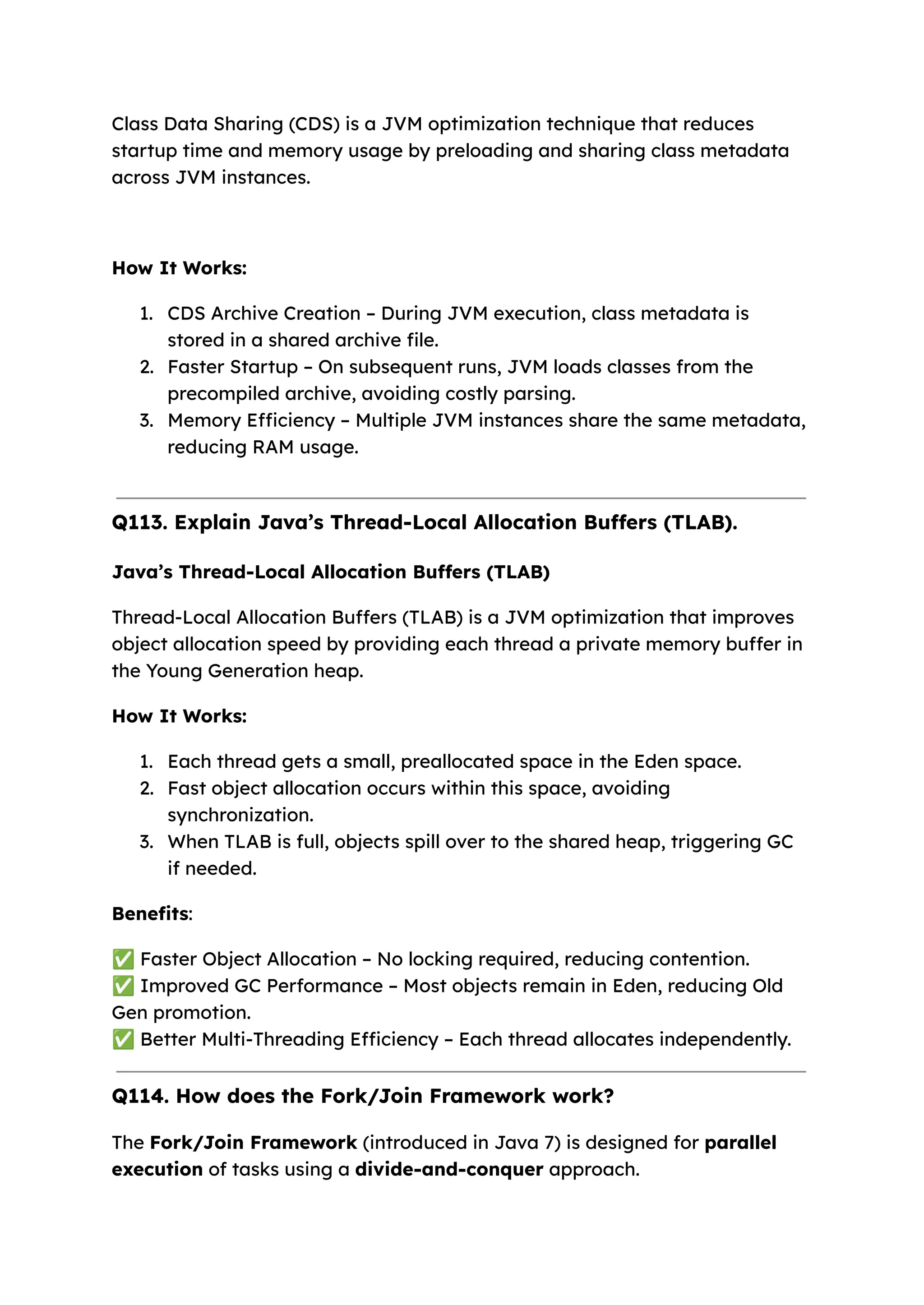 Class Data Sharing (CDS) is a JVM optimization technique that reduces startup time and memory usage by preloading and sharing class metadata across JVM instances. How It Works: 1. CDS Archive Creation – During JVM execution, class metadata is stored in a shared archive file. 2. Faster Startup – On subsequent runs, JVM loads classes from the precompiled archive, avoiding costly parsing. 3. Memory Efficiency – Multiple JVM instances share the same metadata, reducing RAM usage. Q113. Explain Java’s Thread-Local Allocation Buffers (TLAB). Java’s Thread-Local Allocation Buffers (TLAB) Thread-Local Allocation Buffers (TLAB) is a JVM optimization that improves object allocation speed by providing each thread a private memory buffer in the Young Generation heap. How It Works: 1. Each thread gets a small, preallocated space in the Eden space. 2. Fast object allocation occurs within this space, avoiding synchronization. 3. When TLAB is full, objects spill over to the shared heap, triggering GC if needed. Benefits: ✅Faster Object Allocation – No locking required, reducing contention. ✅Improved GC Performance – Most objects remain in Eden, reducing Old Gen promotion. ✅Better Multi-Threading Efficiency – Each thread allocates independently. Q114. How does the Fork/Join Framework work? The Fork/Join Framework (introduced in Java 7) is designed for parallel execution of tasks using a divide-and-conquer approach. 