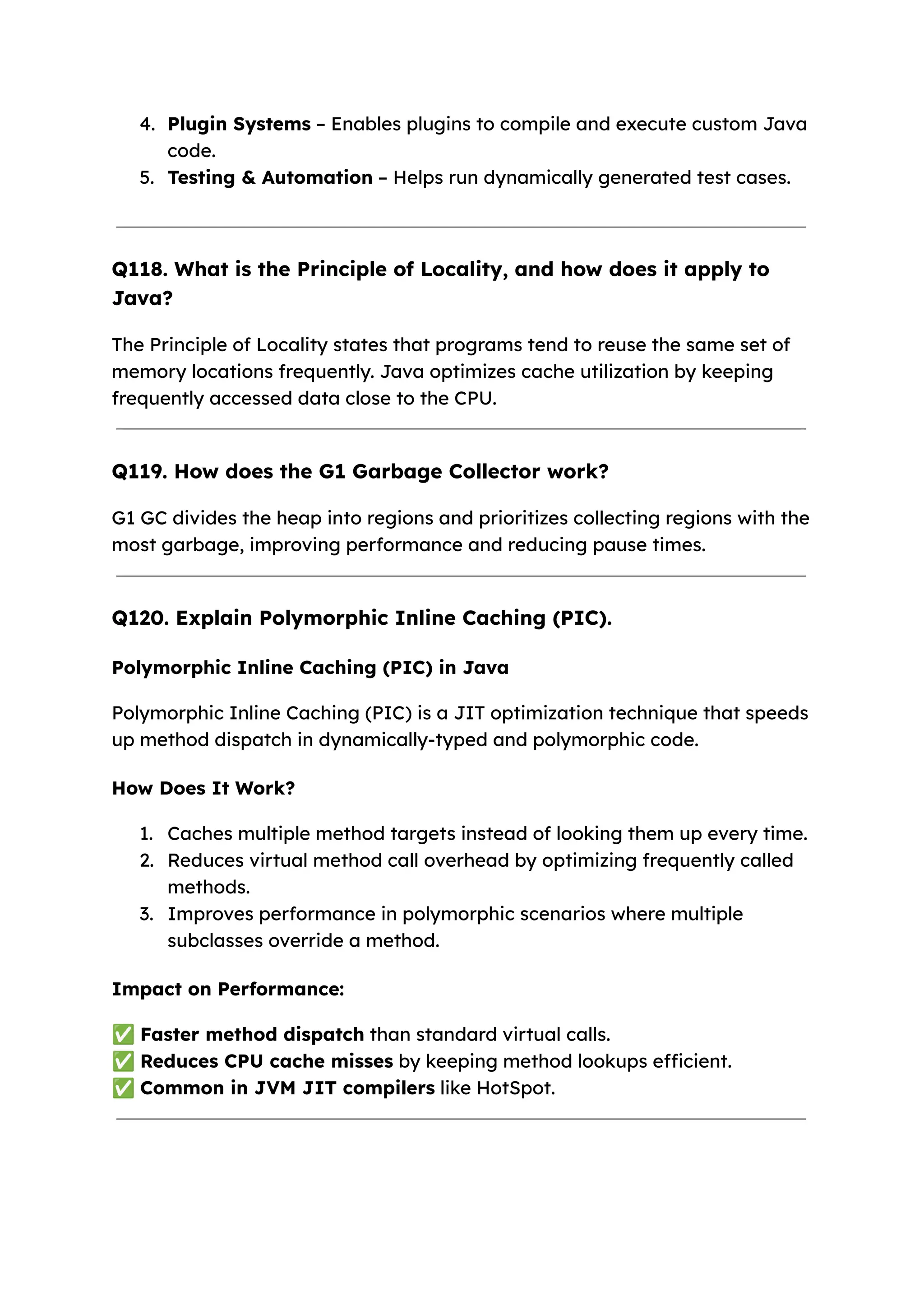 4. Plugin Systems – Enables plugins to compile and execute custom Java code. 5. Testing & Automation – Helps run dynamically generated test cases. Q118. What is the Principle of Locality, and how does it apply to Java? The Principle of Locality states that programs tend to reuse the same set of memory locations frequently. Java optimizes cache utilization by keeping frequently accessed data close to the CPU. Q119. How does the G1 Garbage Collector work? G1 GC divides the heap into regions and prioritizes collecting regions with the most garbage, improving performance and reducing pause times. Q120. Explain Polymorphic Inline Caching (PIC). Polymorphic Inline Caching (PIC) in Java Polymorphic Inline Caching (PIC) is a JIT optimization technique that speeds up method dispatch in dynamically-typed and polymorphic code. How Does It Work? 1. Caches multiple method targets instead of looking them up every time. 2. Reduces virtual method call overhead by optimizing frequently called methods. 3. Improves performance in polymorphic scenarios where multiple subclasses override a method. Impact on Performance: ✅Faster method dispatch than standard virtual calls. ✅Reduces CPU cache misses by keeping method lookups efficient. ✅Common in JVM JIT compilers like HotSpot. 