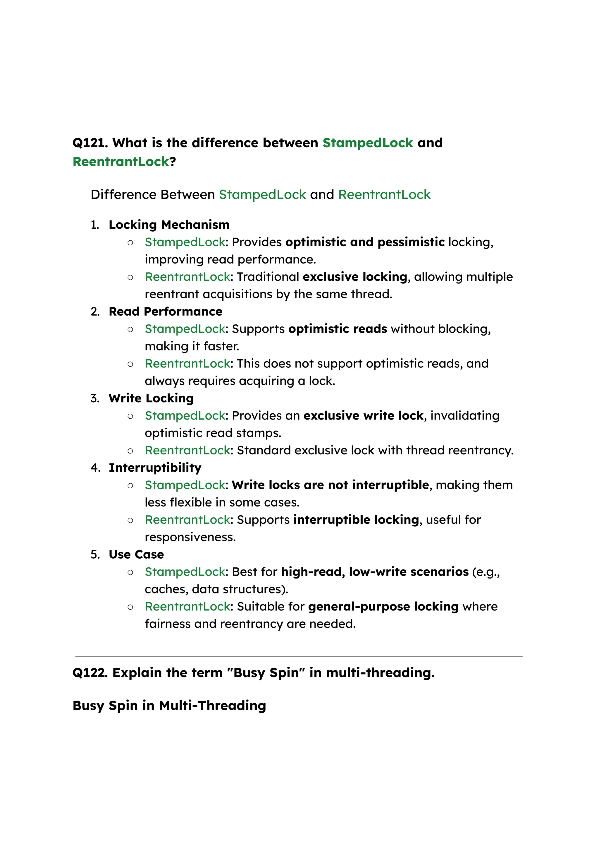 Q121. What is the difference between StampedLock and ReentrantLock? Difference Between StampedLock and ReentrantLock 1. Locking Mechanism ○ StampedLock: Provides optimistic and pessimistic locking, improving read performance. ○ ReentrantLock: Traditional exclusive locking, allowing multiple reentrant acquisitions by the same thread. 2. Read Performance ○ StampedLock: Supports optimistic reads without blocking, making it faster. ○ ReentrantLock: This does not support optimistic reads, and always requires acquiring a lock. 3. Write Locking ○ StampedLock: Provides an exclusive write lock, invalidating optimistic read stamps. ○ ReentrantLock: Standard exclusive lock with thread reentrancy. 4. Interruptibility ○ StampedLock: Write locks are not interruptible, making them less flexible in some cases. ○ ReentrantLock: Supports interruptible locking, useful for responsiveness. 5. Use Case ○ StampedLock: Best for high-read, low-write scenarios (e.g., caches, data structures). ○ ReentrantLock: Suitable for general-purpose locking where fairness and reentrancy are needed. Q122. Explain the term "Busy Spin" in multi-threading. Busy Spin in Multi-Threading 