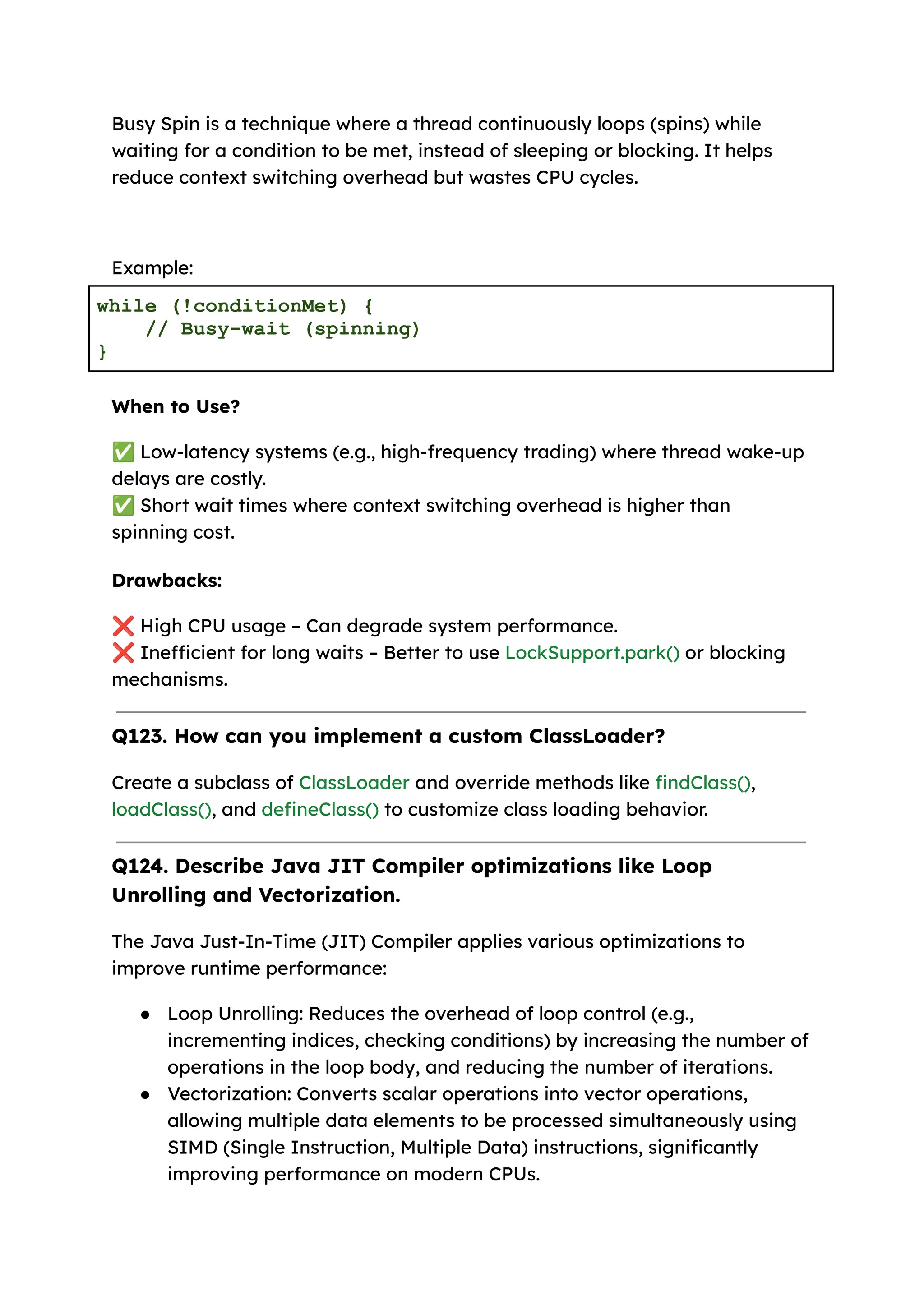 Busy Spin is a technique where a thread continuously loops (spins) while waiting for a condition to be met, instead of sleeping or blocking. It helps reduce context switching overhead but wastes CPU cycles. Example: while (!conditionMet) { // Busy-wait (spinning) } When to Use? ✅Low-latency systems (e.g., high-frequency trading) where thread wake-up delays are costly. ✅Short wait times where context switching overhead is higher than spinning cost. Drawbacks: ❌High CPU usage – Can degrade system performance. ❌Inefficient for long waits – Better to use LockSupport.park() or blocking mechanisms. Q123. How can you implement a custom ClassLoader? Create a subclass of ClassLoader and override methods like findClass(), loadClass(), and defineClass() to customize class loading behavior. Q124. Describe Java JIT Compiler optimizations like Loop Unrolling and Vectorization. The Java Just-In-Time (JIT) Compiler applies various optimizations to improve runtime performance: ● Loop Unrolling: Reduces the overhead of loop control (e.g., incrementing indices, checking conditions) by increasing the number of operations in the loop body, and reducing the number of iterations. ● Vectorization: Converts scalar operations into vector operations, allowing multiple data elements to be processed simultaneously using SIMD (Single Instruction, Multiple Data) instructions, significantly improving performance on modern CPUs. 
