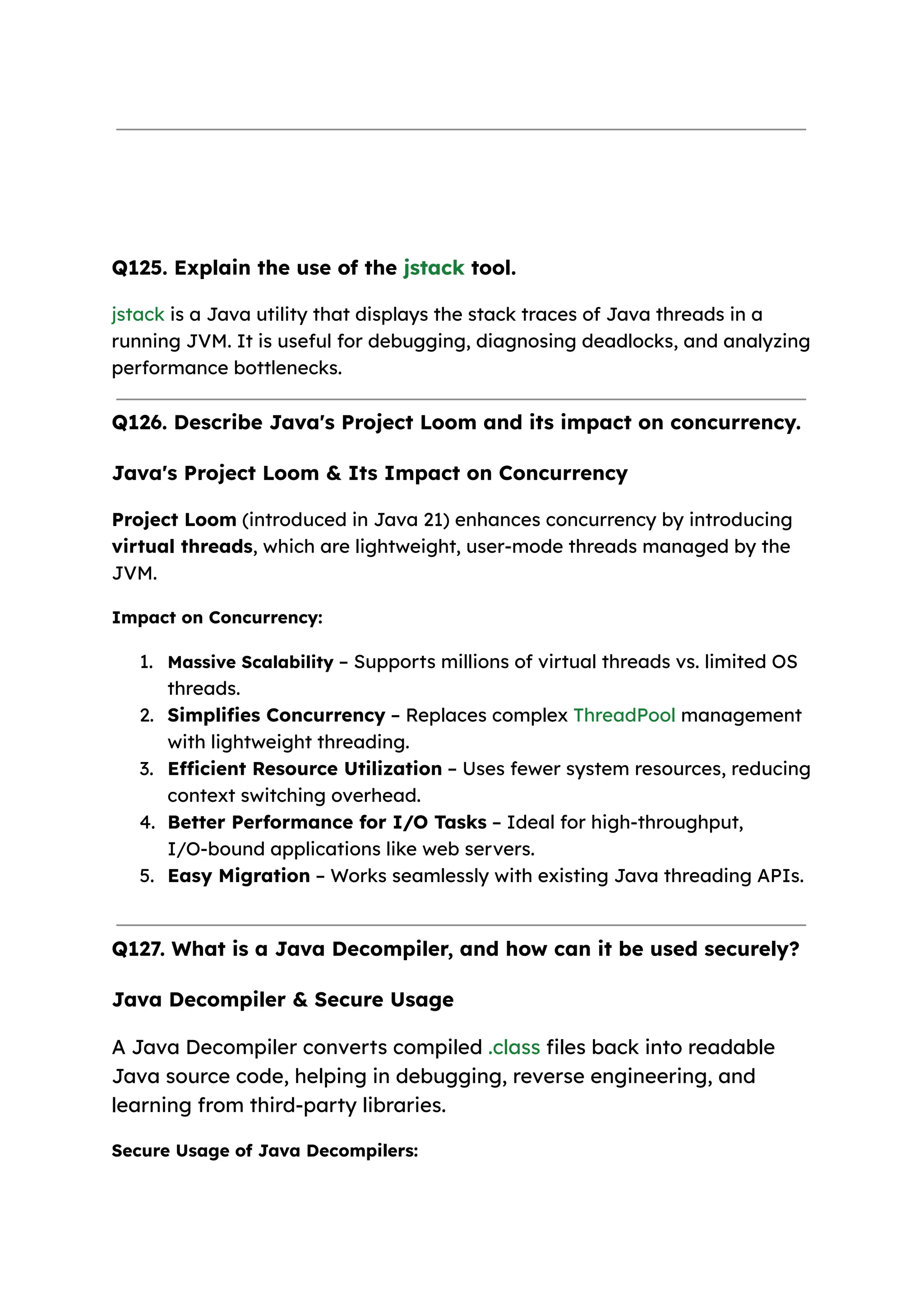 Q125. Explain the use of the jstack tool. jstack is a Java utility that displays the stack traces of Java threads in a running JVM. It is useful for debugging, diagnosing deadlocks, and analyzing performance bottlenecks. Q126. Describe Java's Project Loom and its impact on concurrency. Java's Project Loom & Its Impact on Concurrency Project Loom (introduced in Java 21) enhances concurrency by introducing virtual threads, which are lightweight, user-mode threads managed by the JVM. Impact on Concurrency: 1. Massive Scalability – Supports millions of virtual threads vs. limited OS threads. 2. Simplifies Concurrency – Replaces complex ThreadPool management with lightweight threading. 3. Efficient Resource Utilization – Uses fewer system resources, reducing context switching overhead. 4. Better Performance for I/O Tasks – Ideal for high-throughput, I/O-bound applications like web servers. 5. Easy Migration – Works seamlessly with existing Java threading APIs. Q127. What is a Java Decompiler, and how can it be used securely? Java Decompiler & Secure Usage A Java Decompiler converts compiled .class files back into readable Java source code, helping in debugging, reverse engineering, and learning from third-party libraries. Secure Usage of Java Decompilers: 