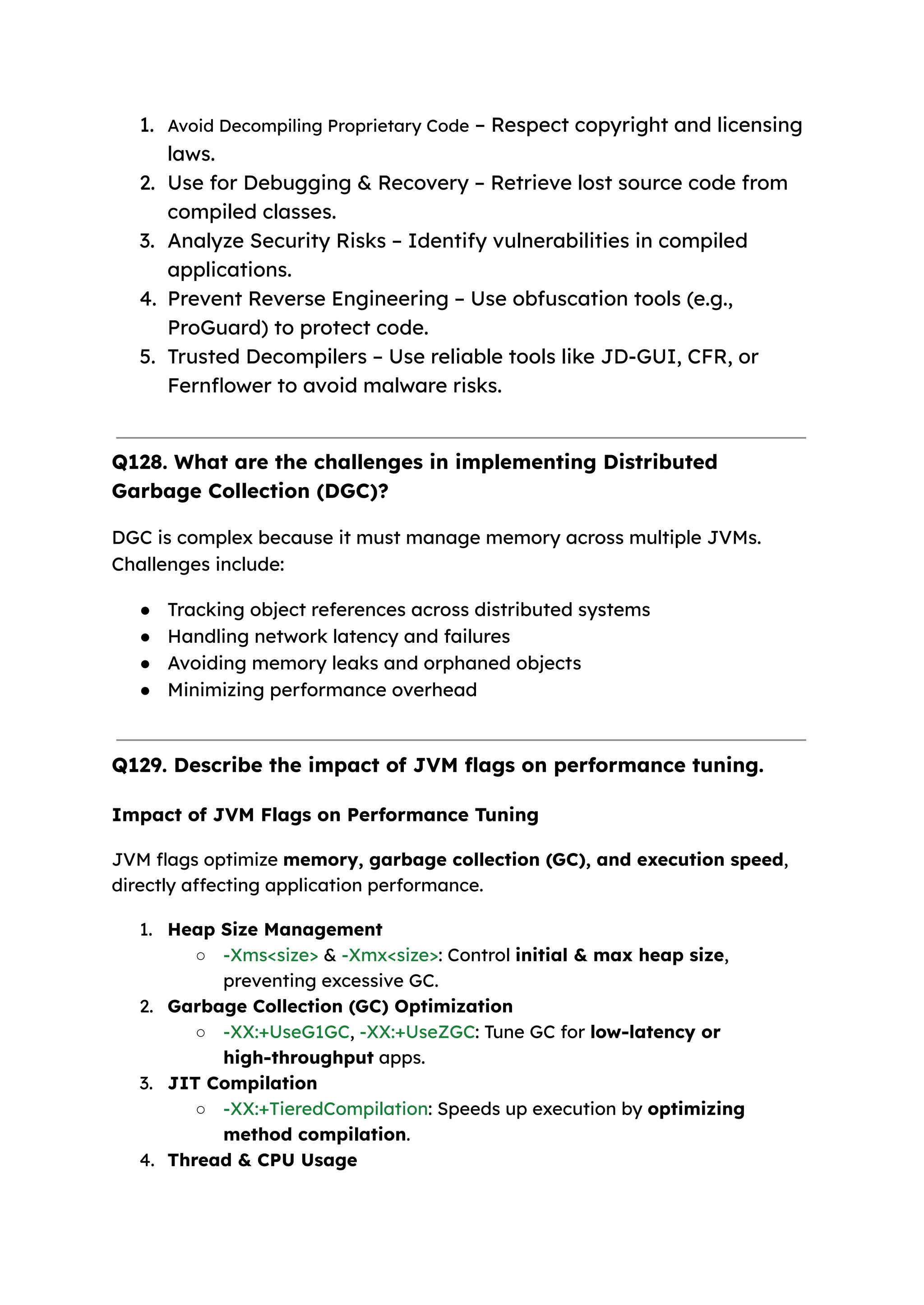 1. Avoid Decompiling Proprietary Code – Respect copyright and licensing laws. 2. Use for Debugging & Recovery – Retrieve lost source code from compiled classes. 3. Analyze Security Risks – Identify vulnerabilities in compiled applications. 4. Prevent Reverse Engineering – Use obfuscation tools (e.g., ProGuard) to protect code. 5. Trusted Decompilers – Use reliable tools like JD-GUI, CFR, or Fernflower to avoid malware risks. Q128. What are the challenges in implementing Distributed Garbage Collection (DGC)? DGC is complex because it must manage memory across multiple JVMs. Challenges include: ● Tracking object references across distributed systems ● Handling network latency and failures ● Avoiding memory leaks and orphaned objects ● Minimizing performance overhead Q129. Describe the impact of JVM flags on performance tuning. Impact of JVM Flags on Performance Tuning JVM flags optimize memory, garbage collection (GC), and execution speed, directly affecting application performance. 1. Heap Size Management ○ -Xms<size> & -Xmx<size>: Control initial & max heap size, preventing excessive GC. 2. Garbage Collection (GC) Optimization ○ -XX:+UseG1GC, -XX:+UseZGC: Tune GC for low-latency or high-throughput apps. 3. JIT Compilation ○ -XX:+TieredCompilation: Speeds up execution by optimizing method compilation. 4. Thread & CPU Usage 