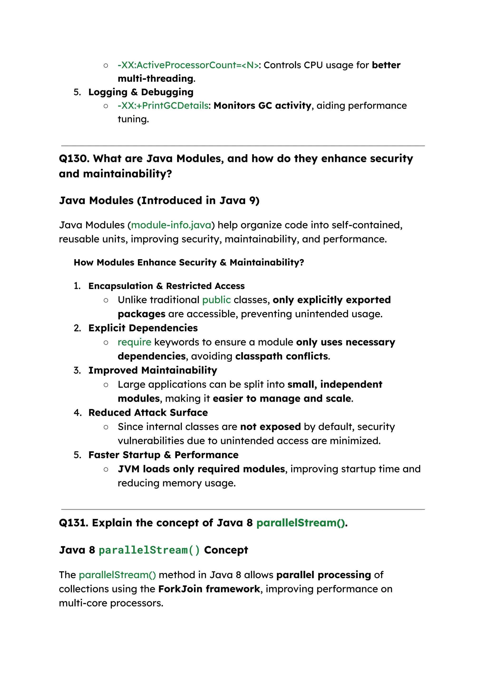○ -XX:ActiveProcessorCount=<N>: Controls CPU usage for better multi-threading. 5. Logging & Debugging ○ -XX:+PrintGCDetails: Monitors GC activity, aiding performance tuning. Q130. What are Java Modules, and how do they enhance security and maintainability? Java Modules (Introduced in Java 9) Java Modules (module-info.java) help organize code into self-contained, reusable units, improving security, maintainability, and performance. How Modules Enhance Security & Maintainability? 1. Encapsulation & Restricted Access ○ Unlike traditional public classes, only explicitly exported packages are accessible, preventing unintended usage. 2. Explicit Dependencies ○ require keywords to ensure a module only uses necessary dependencies, avoiding classpath conflicts. 3. Improved Maintainability ○ Large applications can be split into small, independent modules, making it easier to manage and scale. 4. Reduced Attack Surface ○ Since internal classes are not exposed by default, security vulnerabilities due to unintended access are minimized. 5. Faster Startup & Performance ○ JVM loads only required modules, improving startup time and reducing memory usage. Q131. Explain the concept of Java 8 parallelStream(). Java 8 parallelStream() Concept The parallelStream() method in Java 8 allows parallel processing of collections using the ForkJoin framework, improving performance on multi-core processors. 