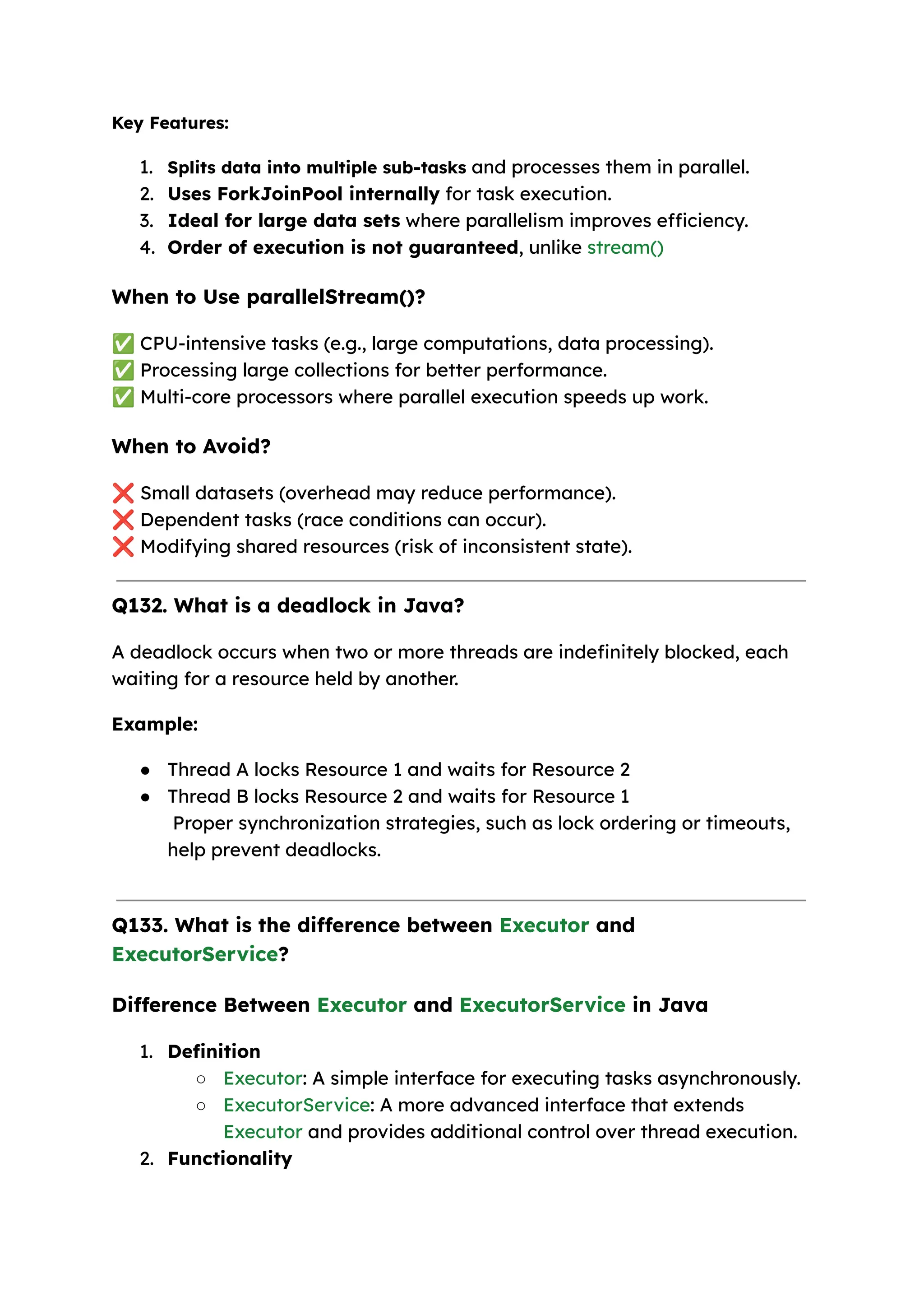 Key Features: 1. Splits data into multiple sub-tasks and processes them in parallel. 2. Uses ForkJoinPool internally for task execution. 3. Ideal for large data sets where parallelism improves efficiency. 4. Order of execution is not guaranteed, unlike stream() When to Use parallelStream()? ✅CPU-intensive tasks (e.g., large computations, data processing). ✅Processing large collections for better performance. ✅Multi-core processors where parallel execution speeds up work. When to Avoid? ❌Small datasets (overhead may reduce performance). ❌Dependent tasks (race conditions can occur). ❌Modifying shared resources (risk of inconsistent state). Q132. What is a deadlock in Java? A deadlock occurs when two or more threads are indefinitely blocked, each waiting for a resource held by another. Example: ● Thread A locks Resource 1 and waits for Resource 2 ● Thread B locks Resource 2 and waits for Resource 1 Proper synchronization strategies, such as lock ordering or timeouts, help prevent deadlocks. Q133. What is the difference between Executor and ExecutorService? Difference Between Executor and ExecutorService in Java 1. Definition ○ Executor: A simple interface for executing tasks asynchronously. ○ ExecutorService: A more advanced interface that extends Executor and provides additional control over thread execution. 2. Functionality 