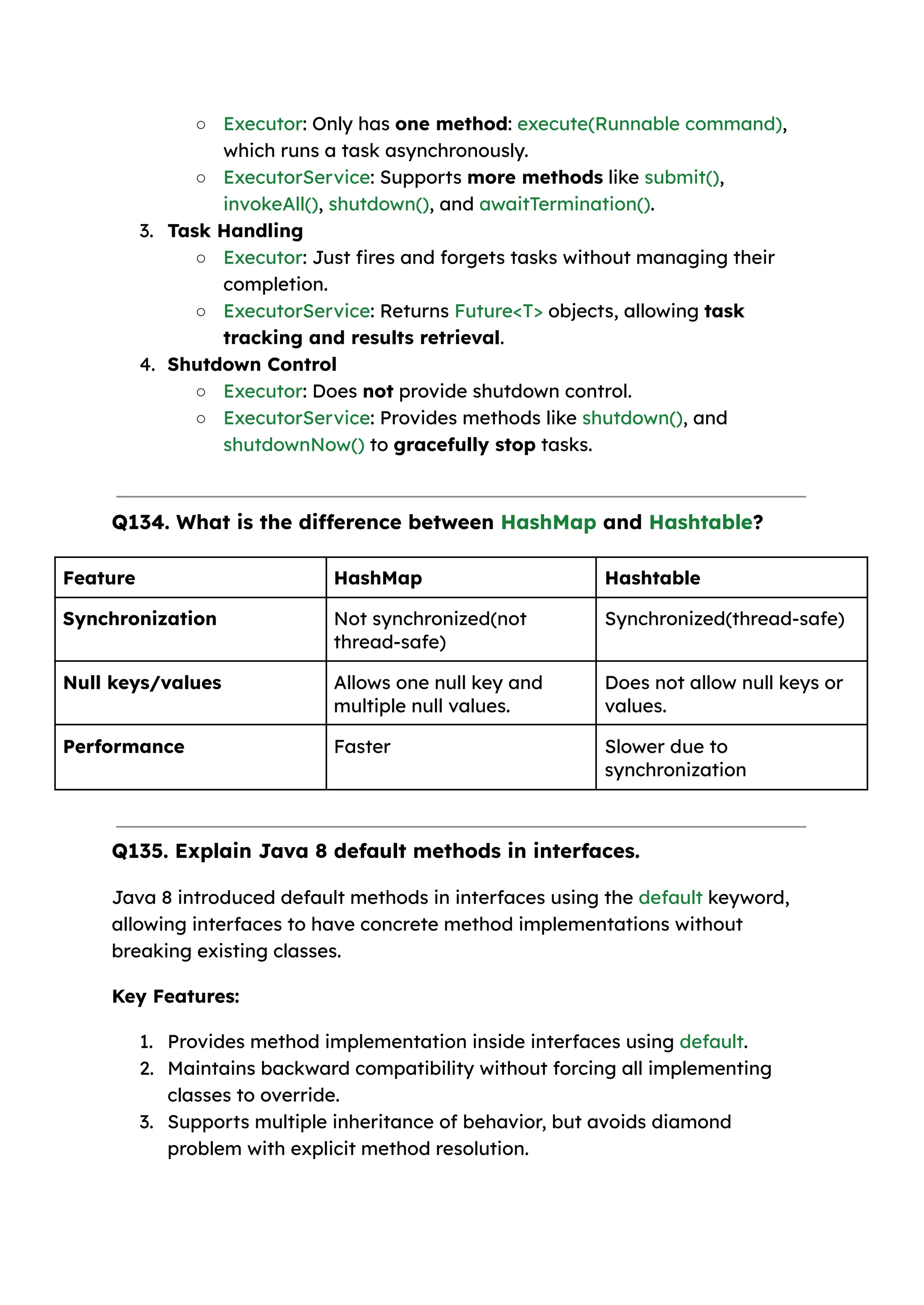 ○ Executor: Only has one method: execute(Runnable command), which runs a task asynchronously. ○ ExecutorService: Supports more methods like submit(), invokeAll(), shutdown(), and awaitTermination(). 3. Task Handling ○ Executor: Just fires and forgets tasks without managing their completion. ○ ExecutorService: Returns Future<T> objects, allowing task tracking and results retrieval. 4. Shutdown Control ○ Executor: Does not provide shutdown control. ○ ExecutorService: Provides methods like shutdown(), and shutdownNow() to gracefully stop tasks. Q134. What is the difference between HashMap and Hashtable? Feature HashMap Hashtable Synchronization Not synchronized(not thread-safe) Synchronized(thread-safe) Null keys/values Allows one null key and multiple null values. Does not allow null keys or values. Performance Faster Slower due to synchronization Q135. Explain Java 8 default methods in interfaces. Java 8 introduced default methods in interfaces using the default keyword, allowing interfaces to have concrete method implementations without breaking existing classes. Key Features: 1. Provides method implementation inside interfaces using default. 2. Maintains backward compatibility without forcing all implementing classes to override. 3. Supports multiple inheritance of behavior, but avoids diamond problem with explicit method resolution. 