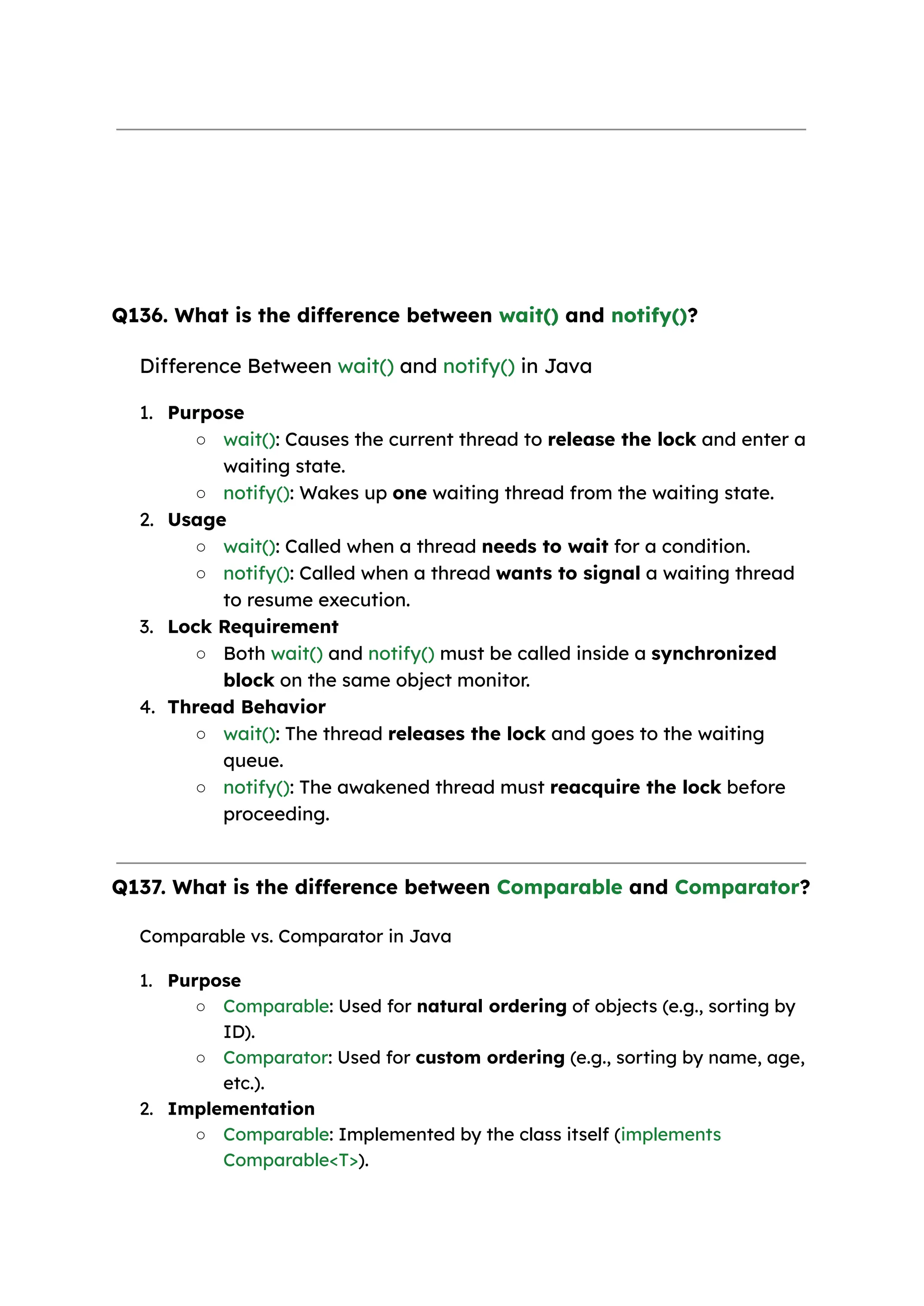 Q136. What is the difference between wait() and notify()? Difference Between wait() and notify() in Java 1. Purpose ○ wait(): Causes the current thread to release the lock and enter a waiting state. ○ notify(): Wakes up one waiting thread from the waiting state. 2. Usage ○ wait(): Called when a thread needs to wait for a condition. ○ notify(): Called when a thread wants to signal a waiting thread to resume execution. 3. Lock Requirement ○ Both wait() and notify() must be called inside a synchronized block on the same object monitor. 4. Thread Behavior ○ wait(): The thread releases the lock and goes to the waiting queue. ○ notify(): The awakened thread must reacquire the lock before proceeding. Q137. What is the difference between Comparable and Comparator? Comparable vs. Comparator in Java 1. Purpose ○ Comparable: Used for natural ordering of objects (e.g., sorting by ID). ○ Comparator: Used for custom ordering (e.g., sorting by name, age, etc.). 2. Implementation ○ Comparable: Implemented by the class itself (implements Comparable<T>). 