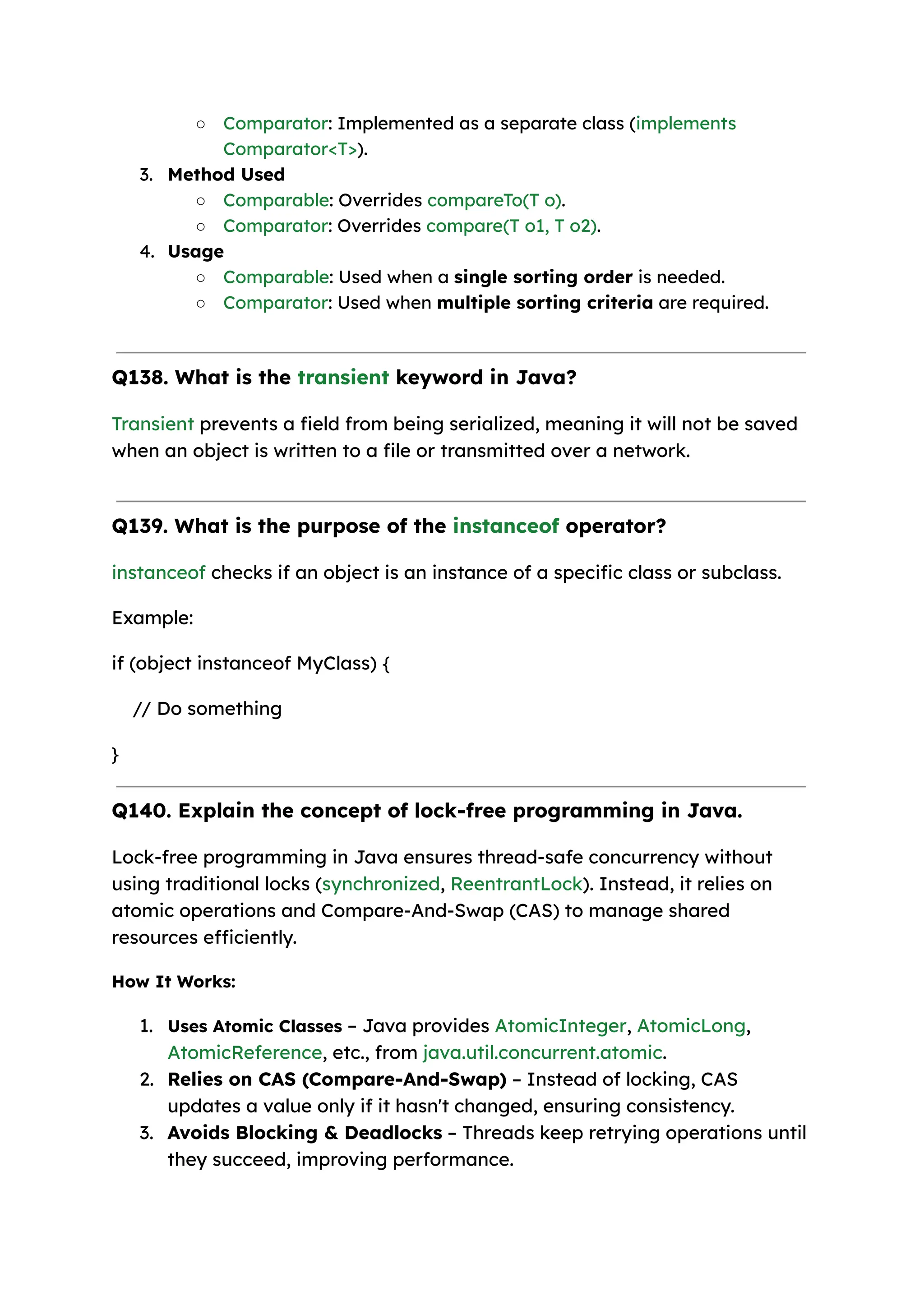 ○ Comparator: Implemented as a separate class (implements Comparator<T>). 3. Method Used ○ Comparable: Overrides compareTo(T o). ○ Comparator: Overrides compare(T o1, T o2). 4. Usage ○ Comparable: Used when a single sorting order is needed. ○ Comparator: Used when multiple sorting criteria are required. Q138. What is the transient keyword in Java? Transient prevents a field from being serialized, meaning it will not be saved when an object is written to a file or transmitted over a network. Q139. What is the purpose of the instanceof operator? instanceof checks if an object is an instance of a specific class or subclass. Example: if (object instanceof MyClass) { // Do something } Q140. Explain the concept of lock-free programming in Java. Lock-free programming in Java ensures thread-safe concurrency without using traditional locks (synchronized, ReentrantLock). Instead, it relies on atomic operations and Compare-And-Swap (CAS) to manage shared resources efficiently. How It Works: 1. Uses Atomic Classes – Java provides AtomicInteger, AtomicLong, AtomicReference, etc., from java.util.concurrent.atomic. 2. Relies on CAS (Compare-And-Swap) – Instead of locking, CAS updates a value only if it hasn't changed, ensuring consistency. 3. Avoids Blocking & Deadlocks – Threads keep retrying operations until they succeed, improving performance. 