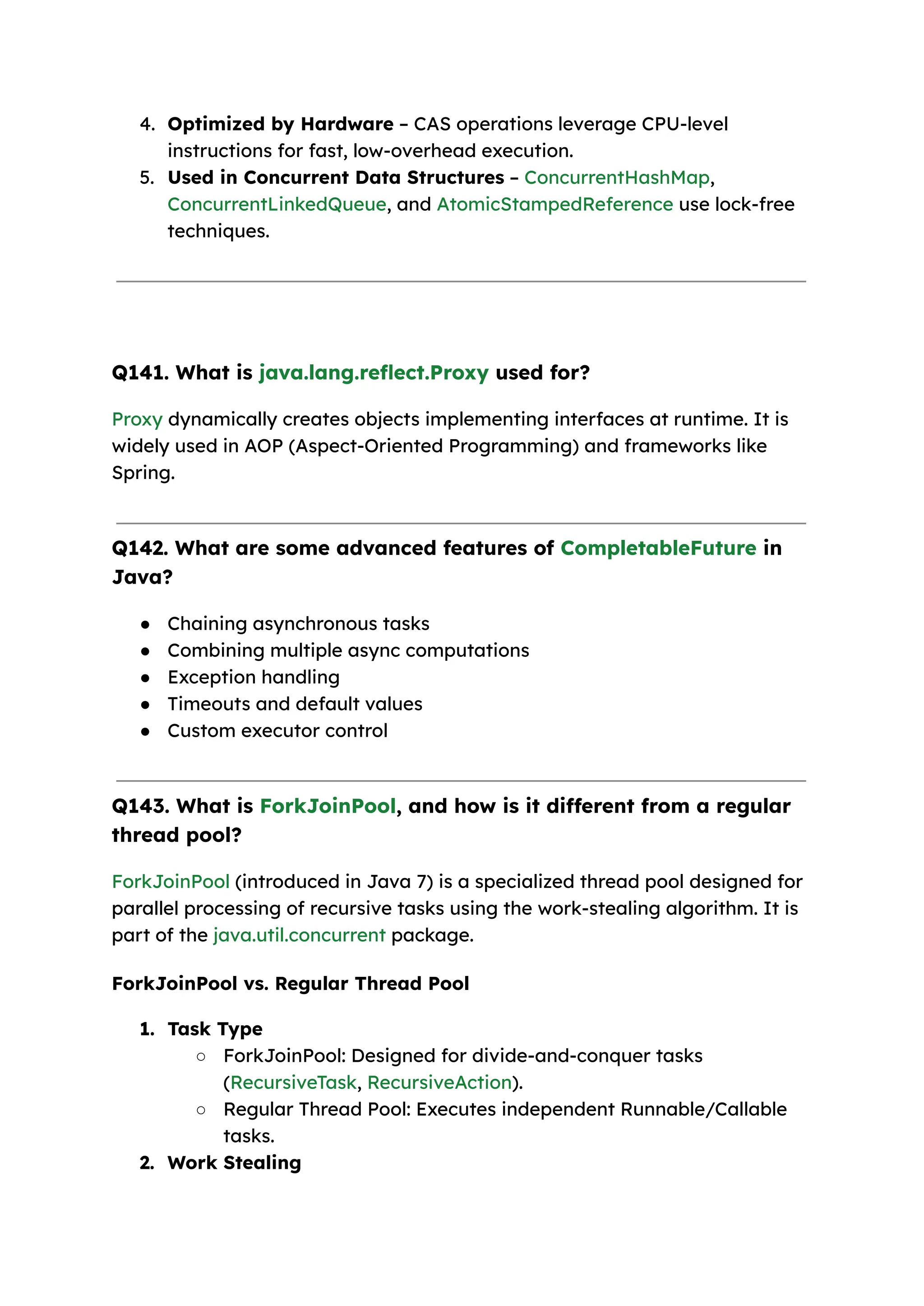 4. Optimized by Hardware – CAS operations leverage CPU-level instructions for fast, low-overhead execution. 5. Used in Concurrent Data Structures – ConcurrentHashMap, ConcurrentLinkedQueue, and AtomicStampedReference use lock-free techniques. Q141. What is java.lang.reflect.Proxy used for? Proxy dynamically creates objects implementing interfaces at runtime. It is widely used in AOP (Aspect-Oriented Programming) and frameworks like Spring. Q142. What are some advanced features of CompletableFuture in Java? ● Chaining asynchronous tasks ● Combining multiple async computations ● Exception handling ● Timeouts and default values ● Custom executor control Q143. What is ForkJoinPool, and how is it different from a regular thread pool? ForkJoinPool (introduced in Java 7) is a specialized thread pool designed for parallel processing of recursive tasks using the work-stealing algorithm. It is part of the java.util.concurrent package. ForkJoinPool vs. Regular Thread Pool 1. Task Type ○ ForkJoinPool: Designed for divide-and-conquer tasks (RecursiveTask, RecursiveAction). ○ Regular Thread Pool: Executes independent Runnable/Callable tasks. 2. Work Stealing 